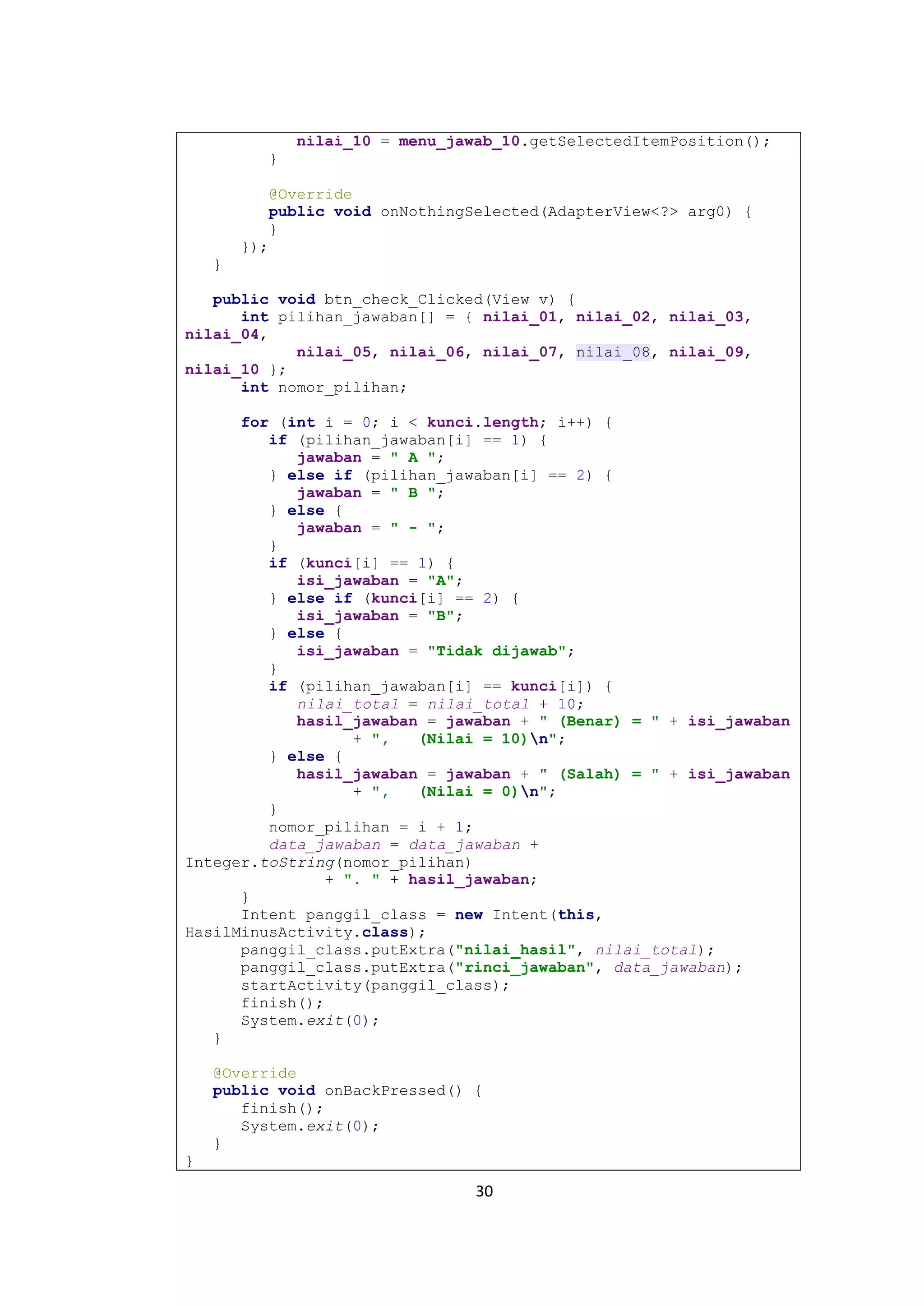 30
nilai_10 = menu_jawab_10.getSelectedItemPosition();
}
@Override
public void onNothingSelected(AdapterView<?> arg0) {
}
});
}
public void btn_check_Clicked(View v) {
int pilihan_jawaban[] = { nilai_01, nilai_02, nilai_03,
nilai_04,
nilai_05, nilai_06, nilai_07, nilai_08, nilai_09,
nilai_10 };
int nomor_pilihan;
for (int i = 0; i < kunci.length; i++) {
if (pilihan_jawaban[i] == 1) {
jawaban = " A ";
} else if (pilihan_jawaban[i] == 2) {
jawaban = " B ";
} else {
jawaban = " - ";
}
if (kunci[i] == 1) {
isi_jawaban = "A";
} else if (kunci[i] == 2) {
isi_jawaban = "B";
} else {
isi_jawaban = "Tidak dijawab";
}
if (pilihan_jawaban[i] == kunci[i]) {
nilai_total = nilai_total + 10;
hasil_jawaban = jawaban + " (Benar) = " + isi_jawaban
+ ", (Nilai = 10)n";
} else {
hasil_jawaban = jawaban + " (Salah) = " + isi_jawaban
+ ", (Nilai = 0)n";
}
nomor_pilihan = i + 1;
data_jawaban = data_jawaban +
Integer.toString(nomor_pilihan)
+ ". " + hasil_jawaban;
}
Intent panggil_class = new Intent(this,
HasilMinusActivity.class);
panggil_class.putExtra("nilai_hasil", nilai_total);
panggil_class.putExtra("rinci_jawaban", data_jawaban);
startActivity(panggil_class);
finish();
System.exit(0);
}
@Override
public void onBackPressed() {
finish();
System.exit(0);
}
}
 