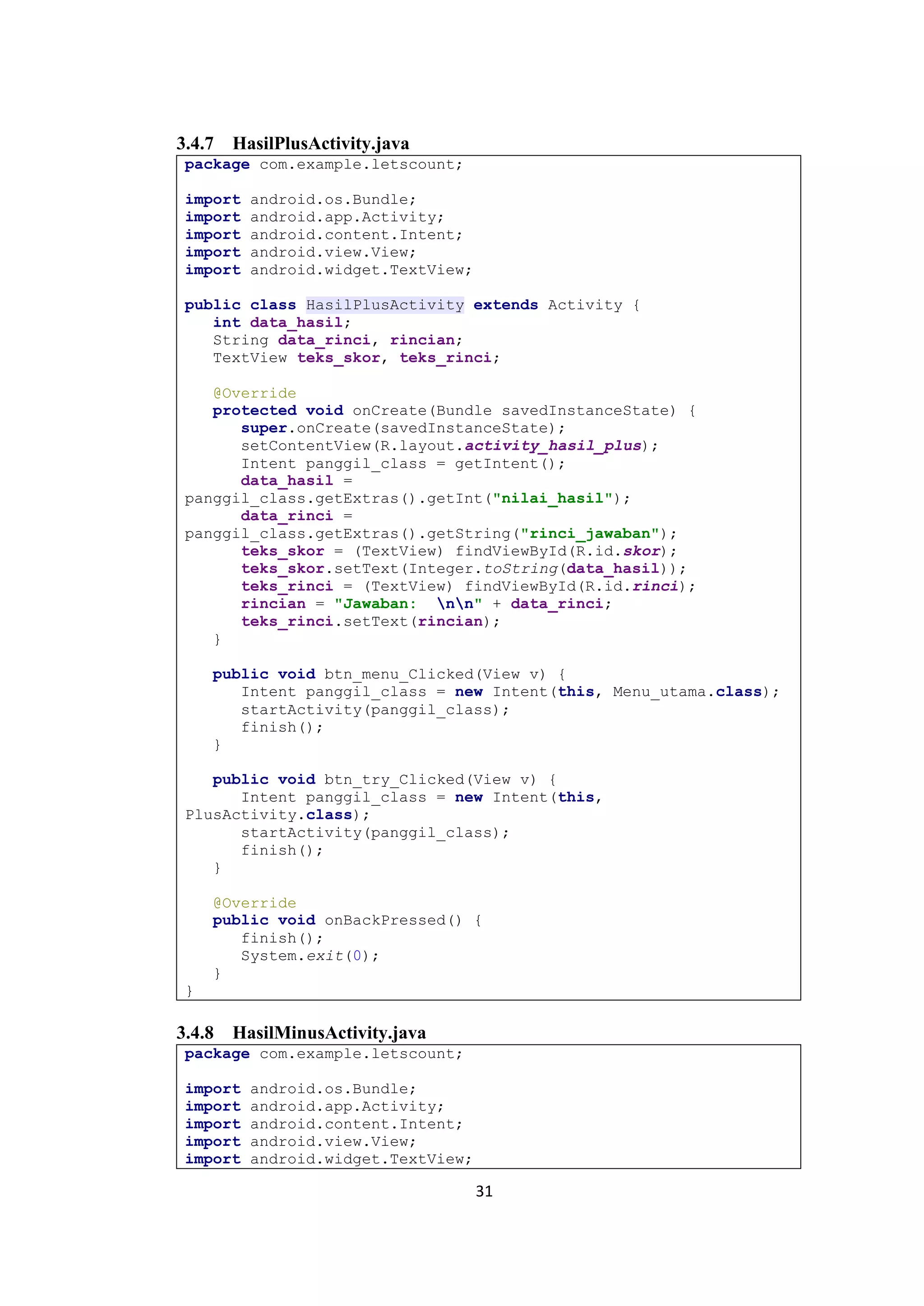 31
3.4.7 HasilPlusActivity.java
package com.example.letscount;
import android.os.Bundle;
import android.app.Activity;
import android.content.Intent;
import android.view.View;
import android.widget.TextView;
public class HasilPlusActivity extends Activity {
int data_hasil;
String data_rinci, rincian;
TextView teks_skor, teks_rinci;
@Override
protected void onCreate(Bundle savedInstanceState) {
super.onCreate(savedInstanceState);
setContentView(R.layout.activity_hasil_plus);
Intent panggil_class = getIntent();
data_hasil =
panggil_class.getExtras().getInt("nilai_hasil");
data_rinci =
panggil_class.getExtras().getString("rinci_jawaban");
teks_skor = (TextView) findViewById(R.id.skor);
teks_skor.setText(Integer.toString(data_hasil));
teks_rinci = (TextView) findViewById(R.id.rinci);
rincian = "Jawaban: nn" + data_rinci;
teks_rinci.setText(rincian);
}
public void btn_menu_Clicked(View v) {
Intent panggil_class = new Intent(this, Menu_utama.class);
startActivity(panggil_class);
finish();
}
public void btn_try_Clicked(View v) {
Intent panggil_class = new Intent(this,
PlusActivity.class);
startActivity(panggil_class);
finish();
}
@Override
public void onBackPressed() {
finish();
System.exit(0);
}
}
3.4.8 HasilMinusActivity.java
package com.example.letscount;
import android.os.Bundle;
import android.app.Activity;
import android.content.Intent;
import android.view.View;
import android.widget.TextView;
 