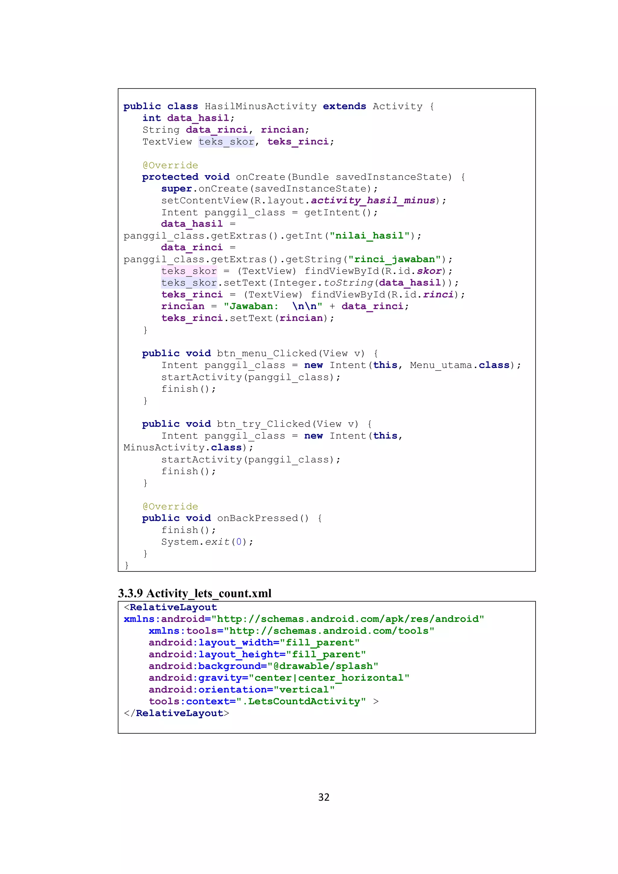 32
public class HasilMinusActivity extends Activity {
int data_hasil;
String data_rinci, rincian;
TextView teks_skor, teks_rinci;
@Override
protected void onCreate(Bundle savedInstanceState) {
super.onCreate(savedInstanceState);
setContentView(R.layout.activity_hasil_minus);
Intent panggil_class = getIntent();
data_hasil =
panggil_class.getExtras().getInt("nilai_hasil");
data_rinci =
panggil_class.getExtras().getString("rinci_jawaban");
teks_skor = (TextView) findViewById(R.id.skor);
teks_skor.setText(Integer.toString(data_hasil));
teks_rinci = (TextView) findViewById(R.id.rinci);
rincian = "Jawaban: nn" + data_rinci;
teks_rinci.setText(rincian);
}
public void btn_menu_Clicked(View v) {
Intent panggil_class = new Intent(this, Menu_utama.class);
startActivity(panggil_class);
finish();
}
public void btn_try_Clicked(View v) {
Intent panggil_class = new Intent(this,
MinusActivity.class);
startActivity(panggil_class);
finish();
}
@Override
public void onBackPressed() {
finish();
System.exit(0);
}
}
3.3.9 Activity_lets_count.xml
<RelativeLayout
xmlns:android="http://schemas.android.com/apk/res/android"
xmlns:tools="http://schemas.android.com/tools"
android:layout_width="fill_parent"
android:layout_height="fill_parent"
android:background="@drawable/splash"
android:gravity="center|center_horizontal"
android:orientation="vertical"
tools:context=".LetsCountdActivity" >
</RelativeLayout>
 