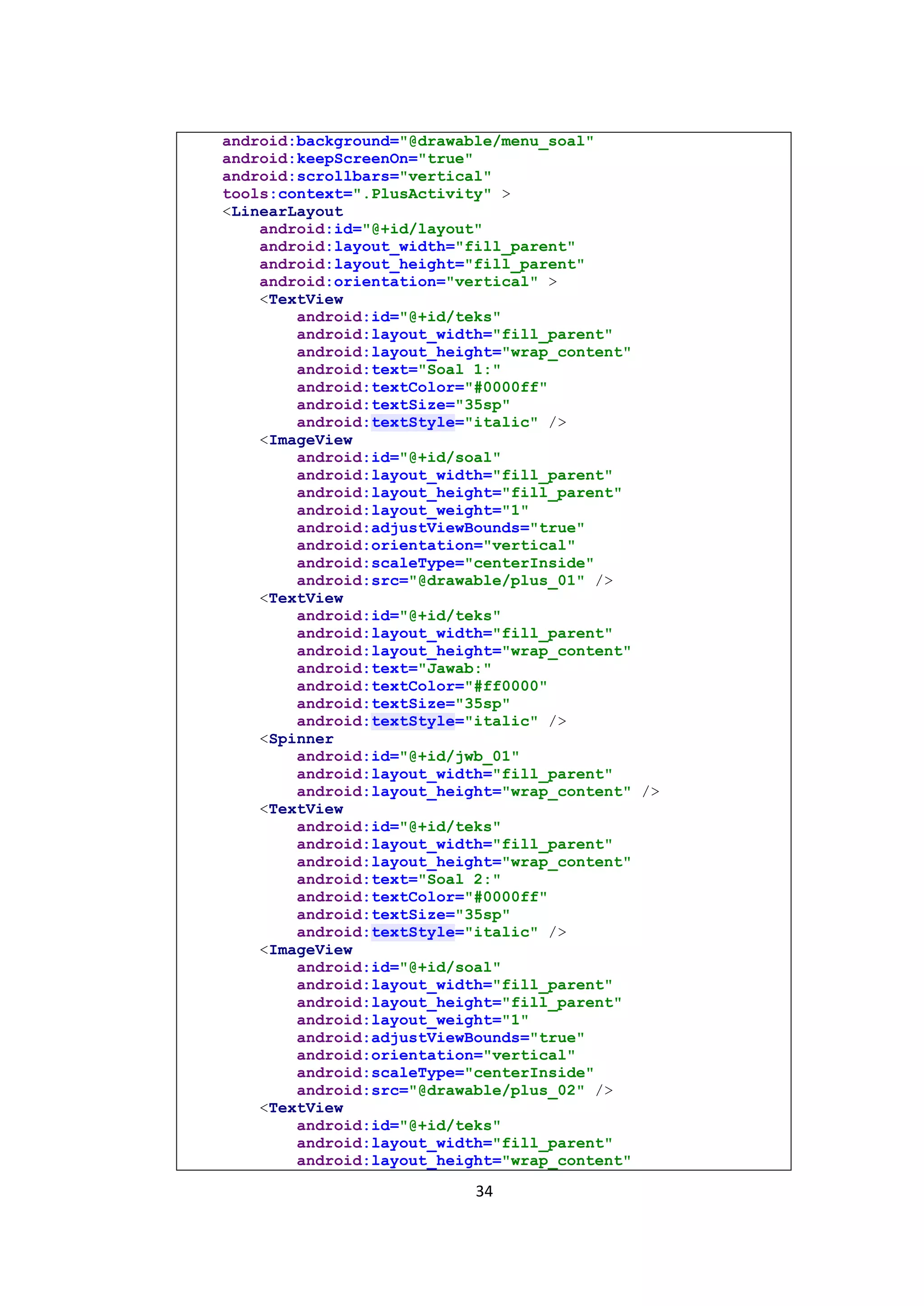34
android:background="@drawable/menu_soal"
android:keepScreenOn="true"
android:scrollbars="vertical"
tools:context=".PlusActivity" >
<LinearLayout
android:id="@+id/layout"
android:layout_width="fill_parent"
android:layout_height="fill_parent"
android:orientation="vertical" >
<TextView
android:id="@+id/teks"
android:layout_width="fill_parent"
android:layout_height="wrap_content"
android:text="Soal 1:"
android:textColor="#0000ff"
android:textSize="35sp"
android:textStyle="italic" />
<ImageView
android:id="@+id/soal"
android:layout_width="fill_parent"
android:layout_height="fill_parent"
android:layout_weight="1"
android:adjustViewBounds="true"
android:orientation="vertical"
android:scaleType="centerInside"
android:src="@drawable/plus_01" />
<TextView
android:id="@+id/teks"
android:layout_width="fill_parent"
android:layout_height="wrap_content"
android:text="Jawab:"
android:textColor="#ff0000"
android:textSize="35sp"
android:textStyle="italic" />
<Spinner
android:id="@+id/jwb_01"
android:layout_width="fill_parent"
android:layout_height="wrap_content" />
<TextView
android:id="@+id/teks"
android:layout_width="fill_parent"
android:layout_height="wrap_content"
android:text="Soal 2:"
android:textColor="#0000ff"
android:textSize="35sp"
android:textStyle="italic" />
<ImageView
android:id="@+id/soal"
android:layout_width="fill_parent"
android:layout_height="fill_parent"
android:layout_weight="1"
android:adjustViewBounds="true"
android:orientation="vertical"
android:scaleType="centerInside"
android:src="@drawable/plus_02" />
<TextView
android:id="@+id/teks"
android:layout_width="fill_parent"
android:layout_height="wrap_content"
 