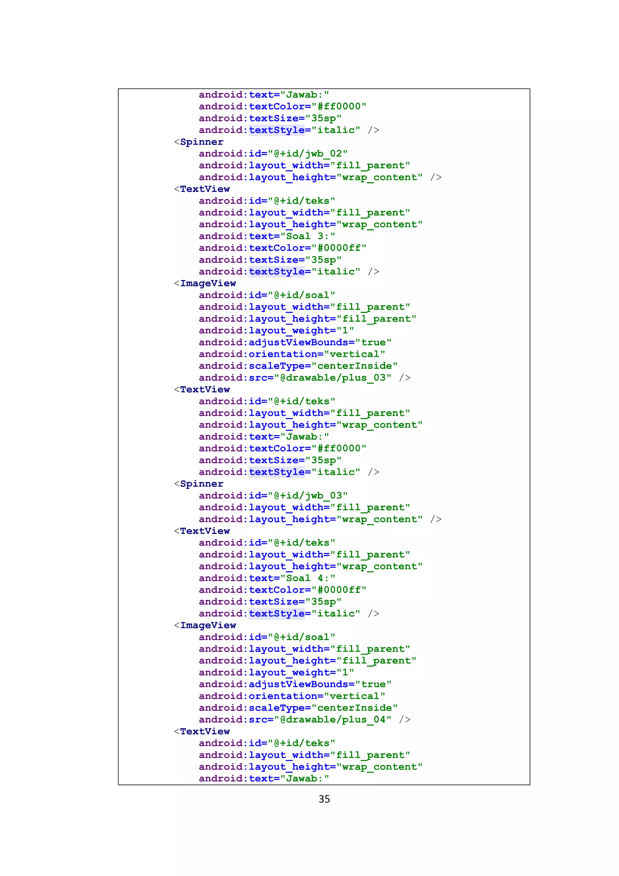 35
android:text="Jawab:"
android:textColor="#ff0000"
android:textSize="35sp"
android:textStyle="italic" />
<Spinner
android:id="@+id/jwb_02"
android:layout_width="fill_parent"
android:layout_height="wrap_content" />
<TextView
android:id="@+id/teks"
android:layout_width="fill_parent"
android:layout_height="wrap_content"
android:text="Soal 3:"
android:textColor="#0000ff"
android:textSize="35sp"
android:textStyle="italic" />
<ImageView
android:id="@+id/soal"
android:layout_width="fill_parent"
android:layout_height="fill_parent"
android:layout_weight="1"
android:adjustViewBounds="true"
android:orientation="vertical"
android:scaleType="centerInside"
android:src="@drawable/plus_03" />
<TextView
android:id="@+id/teks"
android:layout_width="fill_parent"
android:layout_height="wrap_content"
android:text="Jawab:"
android:textColor="#ff0000"
android:textSize="35sp"
android:textStyle="italic" />
<Spinner
android:id="@+id/jwb_03"
android:layout_width="fill_parent"
android:layout_height="wrap_content" />
<TextView
android:id="@+id/teks"
android:layout_width="fill_parent"
android:layout_height="wrap_content"
android:text="Soal 4:"
android:textColor="#0000ff"
android:textSize="35sp"
android:textStyle="italic" />
<ImageView
android:id="@+id/soal"
android:layout_width="fill_parent"
android:layout_height="fill_parent"
android:layout_weight="1"
android:adjustViewBounds="true"
android:orientation="vertical"
android:scaleType="centerInside"
android:src="@drawable/plus_04" />
<TextView
android:id="@+id/teks"
android:layout_width="fill_parent"
android:layout_height="wrap_content"
android:text="Jawab:"
 