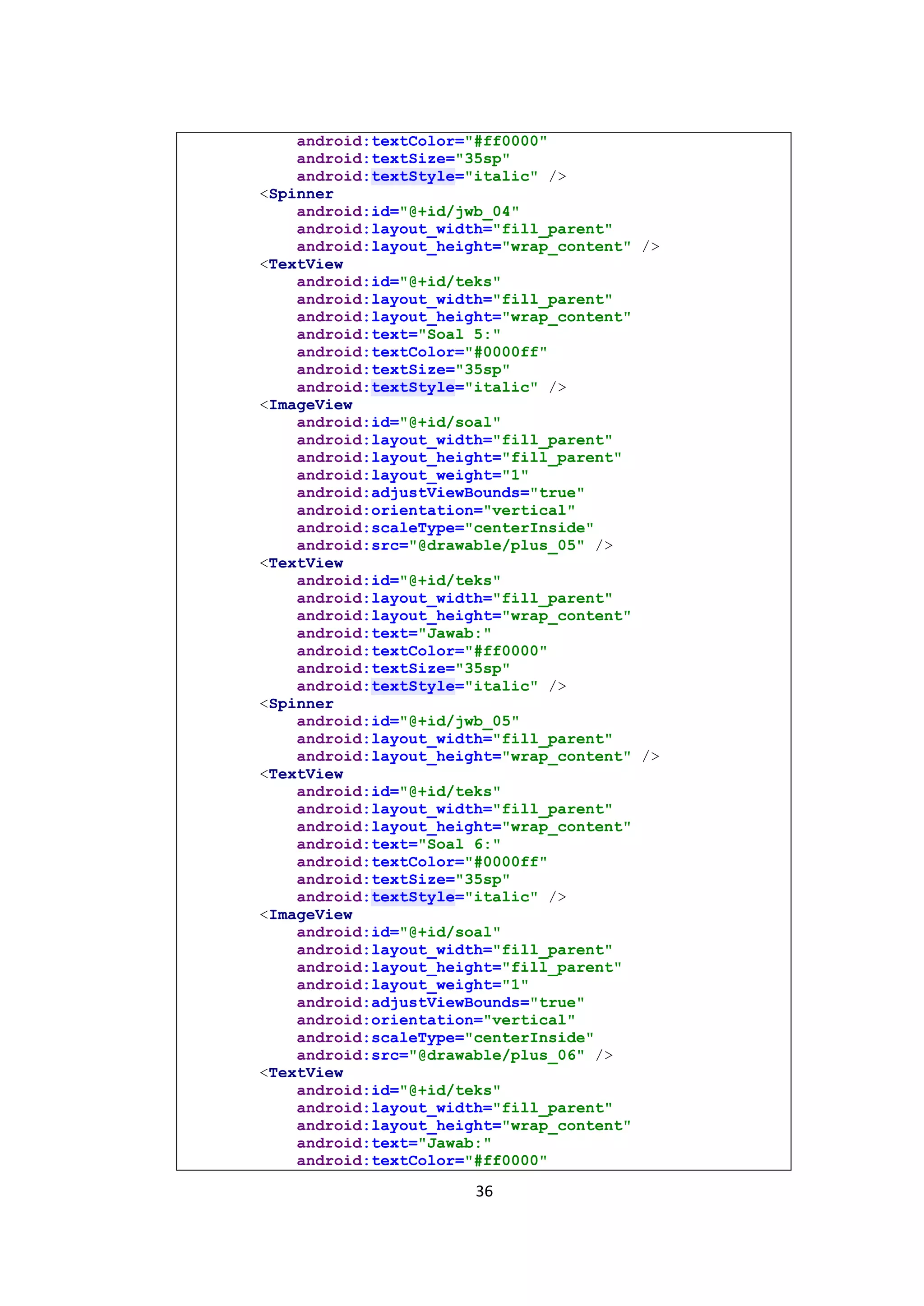 36
android:textColor="#ff0000"
android:textSize="35sp"
android:textStyle="italic" />
<Spinner
android:id="@+id/jwb_04"
android:layout_width="fill_parent"
android:layout_height="wrap_content" />
<TextView
android:id="@+id/teks"
android:layout_width="fill_parent"
android:layout_height="wrap_content"
android:text="Soal 5:"
android:textColor="#0000ff"
android:textSize="35sp"
android:textStyle="italic" />
<ImageView
android:id="@+id/soal"
android:layout_width="fill_parent"
android:layout_height="fill_parent"
android:layout_weight="1"
android:adjustViewBounds="true"
android:orientation="vertical"
android:scaleType="centerInside"
android:src="@drawable/plus_05" />
<TextView
android:id="@+id/teks"
android:layout_width="fill_parent"
android:layout_height="wrap_content"
android:text="Jawab:"
android:textColor="#ff0000"
android:textSize="35sp"
android:textStyle="italic" />
<Spinner
android:id="@+id/jwb_05"
android:layout_width="fill_parent"
android:layout_height="wrap_content" />
<TextView
android:id="@+id/teks"
android:layout_width="fill_parent"
android:layout_height="wrap_content"
android:text="Soal 6:"
android:textColor="#0000ff"
android:textSize="35sp"
android:textStyle="italic" />
<ImageView
android:id="@+id/soal"
android:layout_width="fill_parent"
android:layout_height="fill_parent"
android:layout_weight="1"
android:adjustViewBounds="true"
android:orientation="vertical"
android:scaleType="centerInside"
android:src="@drawable/plus_06" />
<TextView
android:id="@+id/teks"
android:layout_width="fill_parent"
android:layout_height="wrap_content"
android:text="Jawab:"
android:textColor="#ff0000"
 