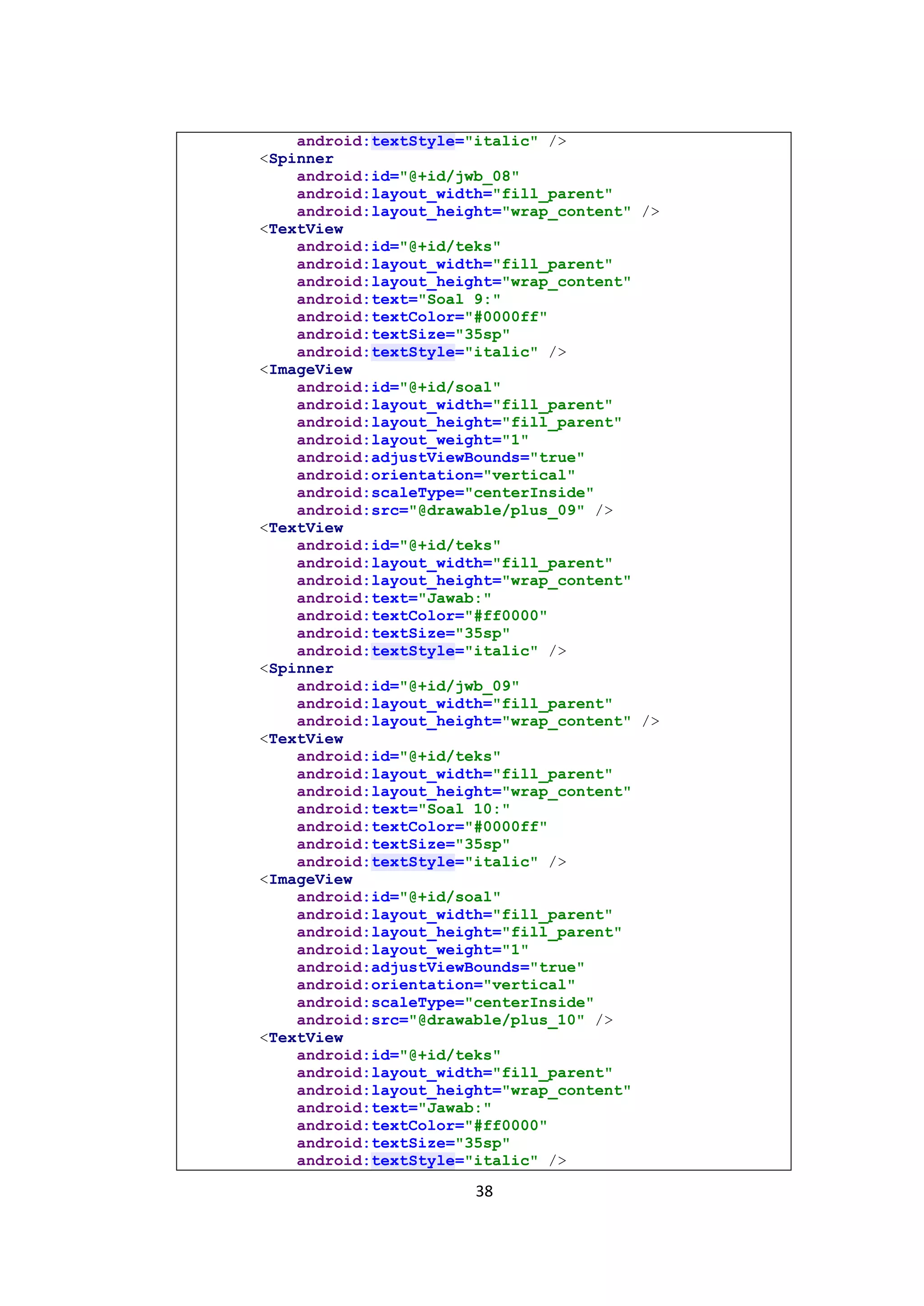 38
android:textStyle="italic" />
<Spinner
android:id="@+id/jwb_08"
android:layout_width="fill_parent"
android:layout_height="wrap_content" />
<TextView
android:id="@+id/teks"
android:layout_width="fill_parent"
android:layout_height="wrap_content"
android:text="Soal 9:"
android:textColor="#0000ff"
android:textSize="35sp"
android:textStyle="italic" />
<ImageView
android:id="@+id/soal"
android:layout_width="fill_parent"
android:layout_height="fill_parent"
android:layout_weight="1"
android:adjustViewBounds="true"
android:orientation="vertical"
android:scaleType="centerInside"
android:src="@drawable/plus_09" />
<TextView
android:id="@+id/teks"
android:layout_width="fill_parent"
android:layout_height="wrap_content"
android:text="Jawab:"
android:textColor="#ff0000"
android:textSize="35sp"
android:textStyle="italic" />
<Spinner
android:id="@+id/jwb_09"
android:layout_width="fill_parent"
android:layout_height="wrap_content" />
<TextView
android:id="@+id/teks"
android:layout_width="fill_parent"
android:layout_height="wrap_content"
android:text="Soal 10:"
android:textColor="#0000ff"
android:textSize="35sp"
android:textStyle="italic" />
<ImageView
android:id="@+id/soal"
android:layout_width="fill_parent"
android:layout_height="fill_parent"
android:layout_weight="1"
android:adjustViewBounds="true"
android:orientation="vertical"
android:scaleType="centerInside"
android:src="@drawable/plus_10" />
<TextView
android:id="@+id/teks"
android:layout_width="fill_parent"
android:layout_height="wrap_content"
android:text="Jawab:"
android:textColor="#ff0000"
android:textSize="35sp"
android:textStyle="italic" />
 