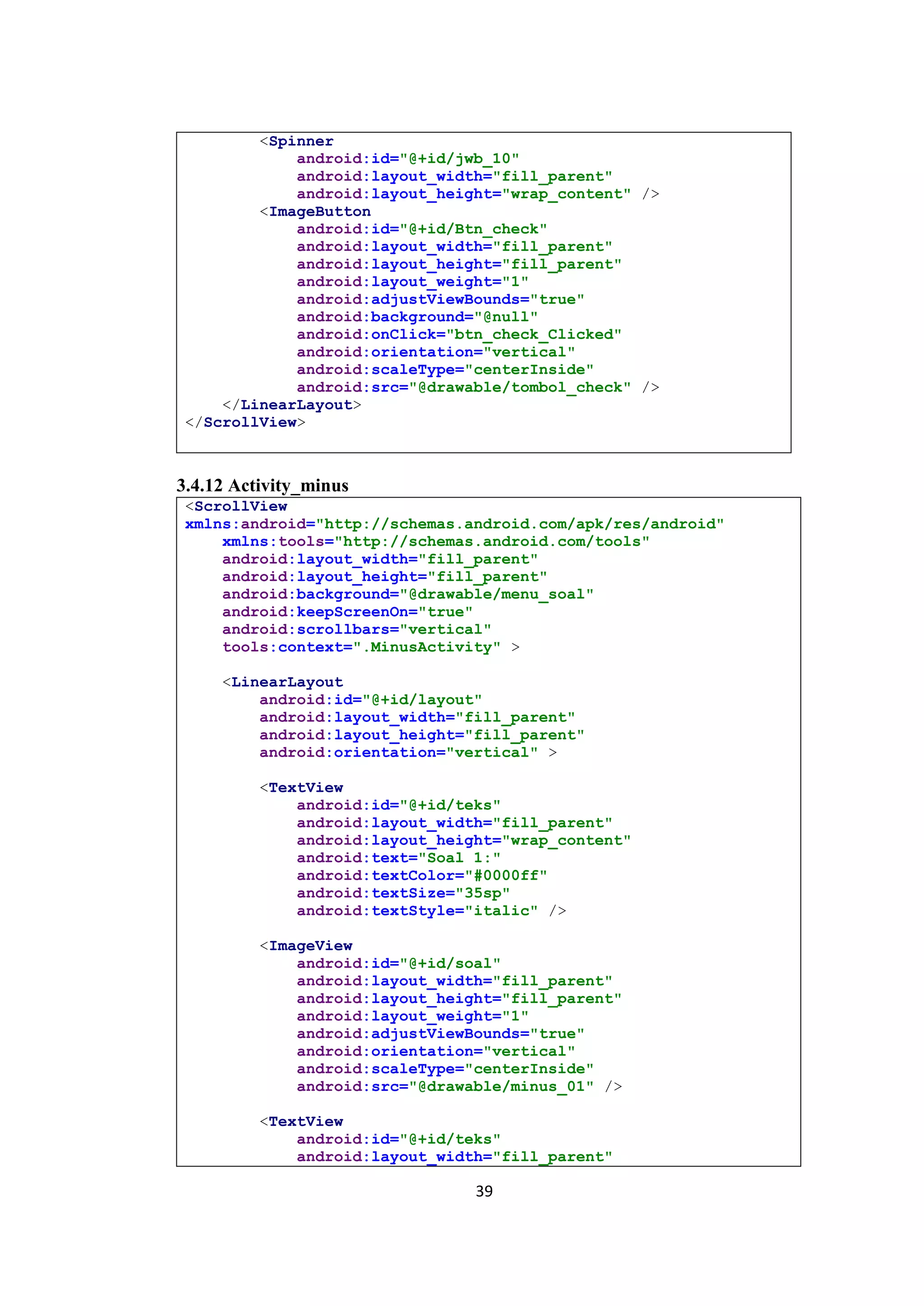 39
<Spinner
android:id="@+id/jwb_10"
android:layout_width="fill_parent"
android:layout_height="wrap_content" />
<ImageButton
android:id="@+id/Btn_check"
android:layout_width="fill_parent"
android:layout_height="fill_parent"
android:layout_weight="1"
android:adjustViewBounds="true"
android:background="@null"
android:onClick="btn_check_Clicked"
android:orientation="vertical"
android:scaleType="centerInside"
android:src="@drawable/tombol_check" />
</LinearLayout>
</ScrollView>
3.4.12 Activity_minus
<ScrollView
xmlns:android="http://schemas.android.com/apk/res/android"
xmlns:tools="http://schemas.android.com/tools"
android:layout_width="fill_parent"
android:layout_height="fill_parent"
android:background="@drawable/menu_soal"
android:keepScreenOn="true"
android:scrollbars="vertical"
tools:context=".MinusActivity" >
<LinearLayout
android:id="@+id/layout"
android:layout_width="fill_parent"
android:layout_height="fill_parent"
android:orientation="vertical" >
<TextView
android:id="@+id/teks"
android:layout_width="fill_parent"
android:layout_height="wrap_content"
android:text="Soal 1:"
android:textColor="#0000ff"
android:textSize="35sp"
android:textStyle="italic" />
<ImageView
android:id="@+id/soal"
android:layout_width="fill_parent"
android:layout_height="fill_parent"
android:layout_weight="1"
android:adjustViewBounds="true"
android:orientation="vertical"
android:scaleType="centerInside"
android:src="@drawable/minus_01" />
<TextView
android:id="@+id/teks"
android:layout_width="fill_parent"
 