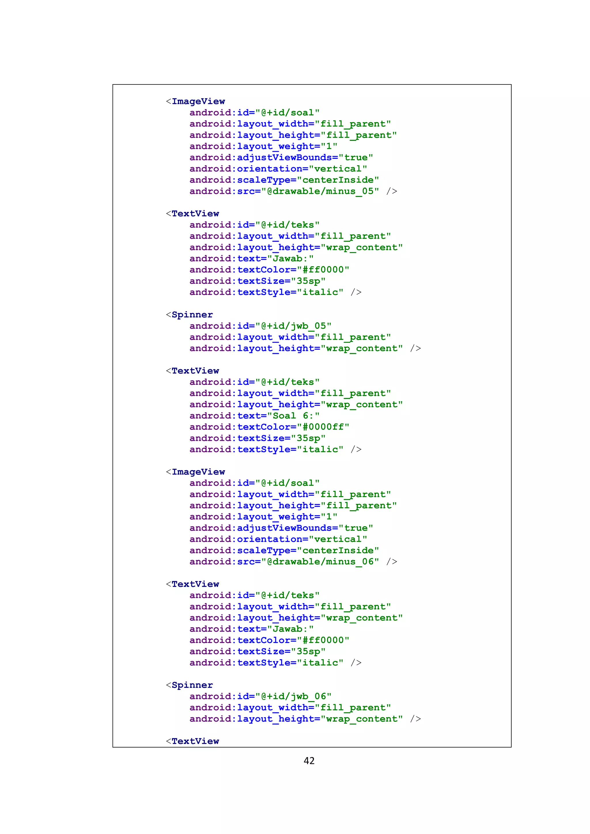 42
<ImageView
android:id="@+id/soal"
android:layout_width="fill_parent"
android:layout_height="fill_parent"
android:layout_weight="1"
android:adjustViewBounds="true"
android:orientation="vertical"
android:scaleType="centerInside"
android:src="@drawable/minus_05" />
<TextView
android:id="@+id/teks"
android:layout_width="fill_parent"
android:layout_height="wrap_content"
android:text="Jawab:"
android:textColor="#ff0000"
android:textSize="35sp"
android:textStyle="italic" />
<Spinner
android:id="@+id/jwb_05"
android:layout_width="fill_parent"
android:layout_height="wrap_content" />
<TextView
android:id="@+id/teks"
android:layout_width="fill_parent"
android:layout_height="wrap_content"
android:text="Soal 6:"
android:textColor="#0000ff"
android:textSize="35sp"
android:textStyle="italic" />
<ImageView
android:id="@+id/soal"
android:layout_width="fill_parent"
android:layout_height="fill_parent"
android:layout_weight="1"
android:adjustViewBounds="true"
android:orientation="vertical"
android:scaleType="centerInside"
android:src="@drawable/minus_06" />
<TextView
android:id="@+id/teks"
android:layout_width="fill_parent"
android:layout_height="wrap_content"
android:text="Jawab:"
android:textColor="#ff0000"
android:textSize="35sp"
android:textStyle="italic" />
<Spinner
android:id="@+id/jwb_06"
android:layout_width="fill_parent"
android:layout_height="wrap_content" />
<TextView
 