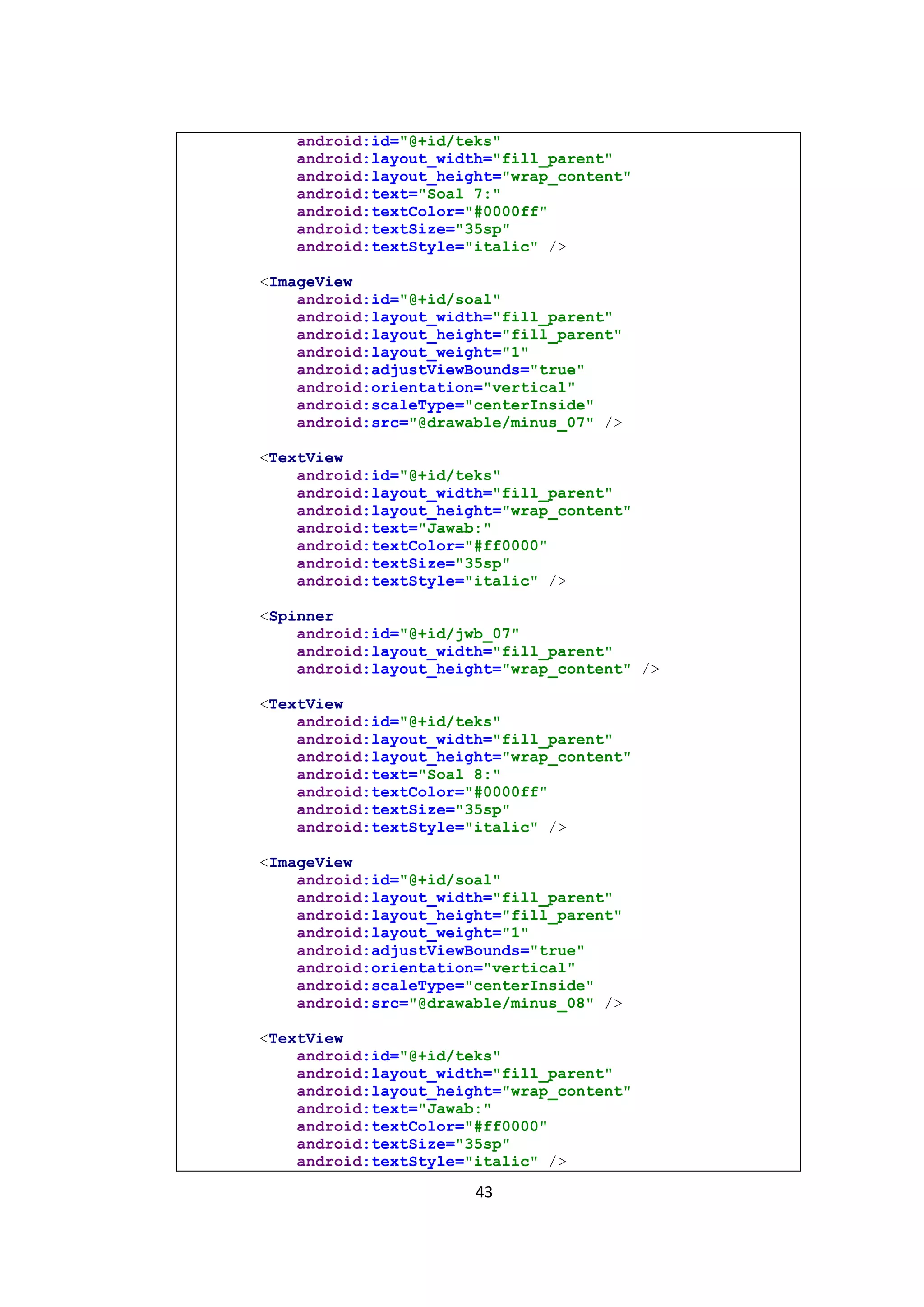 43
android:id="@+id/teks"
android:layout_width="fill_parent"
android:layout_height="wrap_content"
android:text="Soal 7:"
android:textColor="#0000ff"
android:textSize="35sp"
android:textStyle="italic" />
<ImageView
android:id="@+id/soal"
android:layout_width="fill_parent"
android:layout_height="fill_parent"
android:layout_weight="1"
android:adjustViewBounds="true"
android:orientation="vertical"
android:scaleType="centerInside"
android:src="@drawable/minus_07" />
<TextView
android:id="@+id/teks"
android:layout_width="fill_parent"
android:layout_height="wrap_content"
android:text="Jawab:"
android:textColor="#ff0000"
android:textSize="35sp"
android:textStyle="italic" />
<Spinner
android:id="@+id/jwb_07"
android:layout_width="fill_parent"
android:layout_height="wrap_content" />
<TextView
android:id="@+id/teks"
android:layout_width="fill_parent"
android:layout_height="wrap_content"
android:text="Soal 8:"
android:textColor="#0000ff"
android:textSize="35sp"
android:textStyle="italic" />
<ImageView
android:id="@+id/soal"
android:layout_width="fill_parent"
android:layout_height="fill_parent"
android:layout_weight="1"
android:adjustViewBounds="true"
android:orientation="vertical"
android:scaleType="centerInside"
android:src="@drawable/minus_08" />
<TextView
android:id="@+id/teks"
android:layout_width="fill_parent"
android:layout_height="wrap_content"
android:text="Jawab:"
android:textColor="#ff0000"
android:textSize="35sp"
android:textStyle="italic" />
 