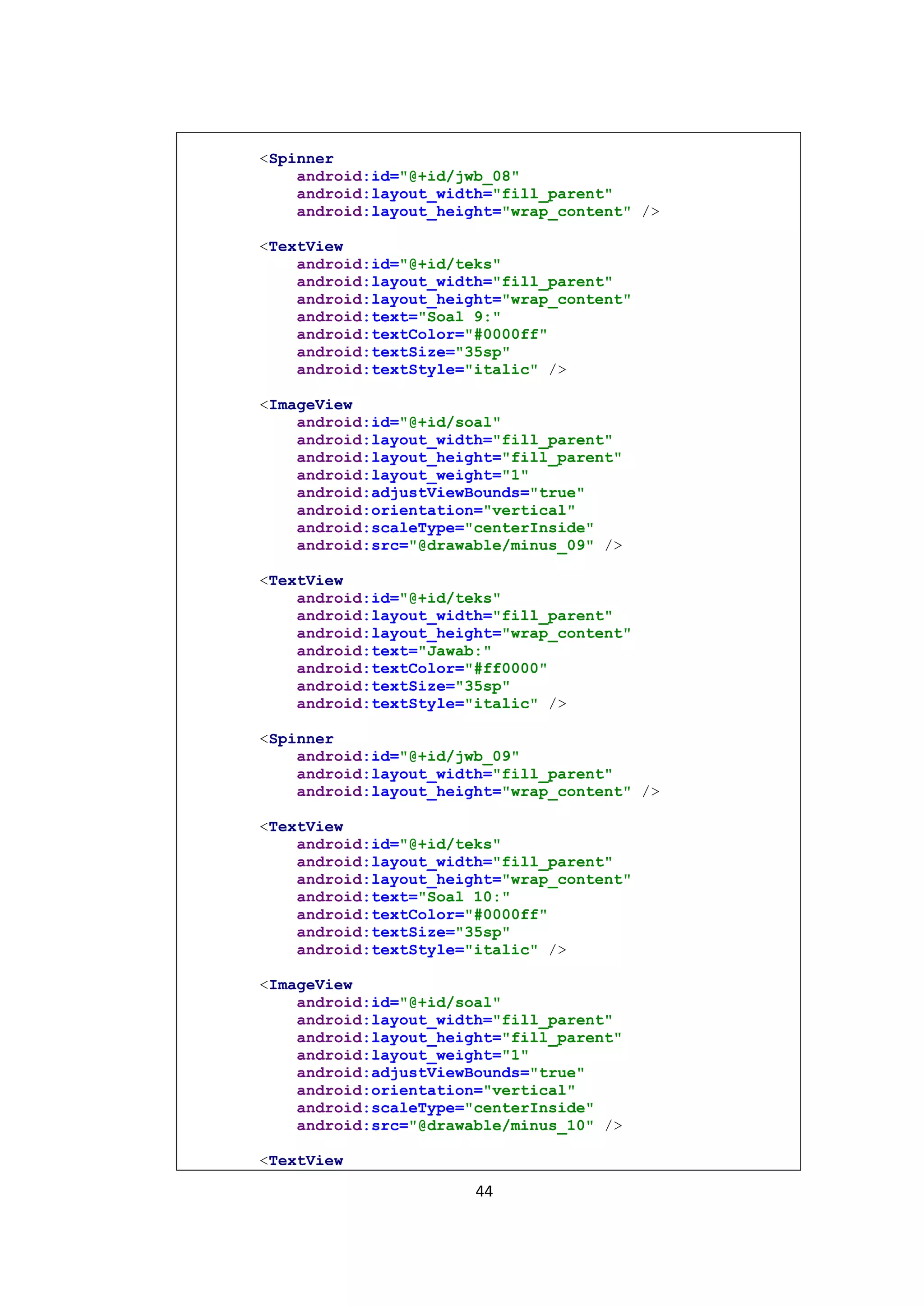 44
<Spinner
android:id="@+id/jwb_08"
android:layout_width="fill_parent"
android:layout_height="wrap_content" />
<TextView
android:id="@+id/teks"
android:layout_width="fill_parent"
android:layout_height="wrap_content"
android:text="Soal 9:"
android:textColor="#0000ff"
android:textSize="35sp"
android:textStyle="italic" />
<ImageView
android:id="@+id/soal"
android:layout_width="fill_parent"
android:layout_height="fill_parent"
android:layout_weight="1"
android:adjustViewBounds="true"
android:orientation="vertical"
android:scaleType="centerInside"
android:src="@drawable/minus_09" />
<TextView
android:id="@+id/teks"
android:layout_width="fill_parent"
android:layout_height="wrap_content"
android:text="Jawab:"
android:textColor="#ff0000"
android:textSize="35sp"
android:textStyle="italic" />
<Spinner
android:id="@+id/jwb_09"
android:layout_width="fill_parent"
android:layout_height="wrap_content" />
<TextView
android:id="@+id/teks"
android:layout_width="fill_parent"
android:layout_height="wrap_content"
android:text="Soal 10:"
android:textColor="#0000ff"
android:textSize="35sp"
android:textStyle="italic" />
<ImageView
android:id="@+id/soal"
android:layout_width="fill_parent"
android:layout_height="fill_parent"
android:layout_weight="1"
android:adjustViewBounds="true"
android:orientation="vertical"
android:scaleType="centerInside"
android:src="@drawable/minus_10" />
<TextView
 