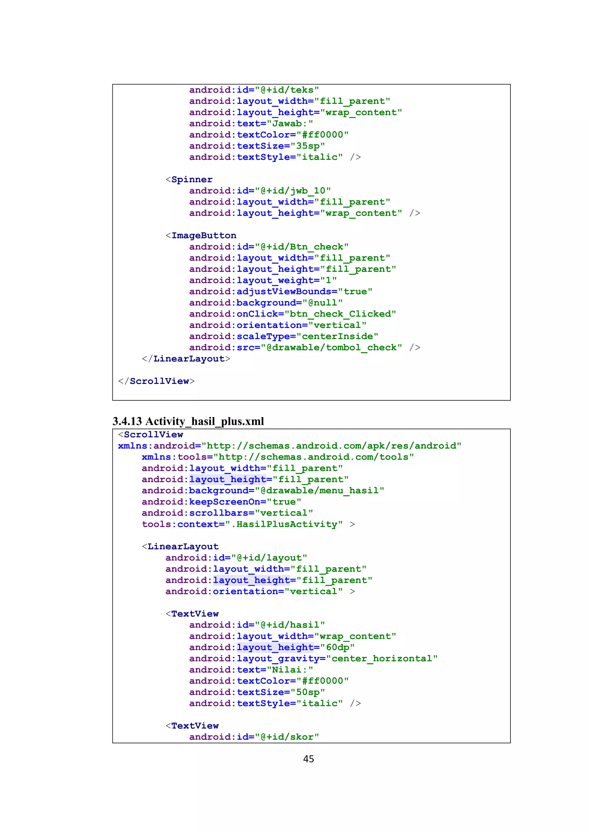 45
android:id="@+id/teks"
android:layout_width="fill_parent"
android:layout_height="wrap_content"
android:text="Jawab:"
android:textColor="#ff0000"
android:textSize="35sp"
android:textStyle="italic" />
<Spinner
android:id="@+id/jwb_10"
android:layout_width="fill_parent"
android:layout_height="wrap_content" />
<ImageButton
android:id="@+id/Btn_check"
android:layout_width="fill_parent"
android:layout_height="fill_parent"
android:layout_weight="1"
android:adjustViewBounds="true"
android:background="@null"
android:onClick="btn_check_Clicked"
android:orientation="vertical"
android:scaleType="centerInside"
android:src="@drawable/tombol_check" />
</LinearLayout>
</ScrollView>
3.4.13 Activity_hasil_plus.xml
<ScrollView
xmlns:android="http://schemas.android.com/apk/res/android"
xmlns:tools="http://schemas.android.com/tools"
android:layout_width="fill_parent"
android:layout_height="fill_parent"
android:background="@drawable/menu_hasil"
android:keepScreenOn="true"
android:scrollbars="vertical"
tools:context=".HasilPlusActivity" >
<LinearLayout
android:id="@+id/layout"
android:layout_width="fill_parent"
android:layout_height="fill_parent"
android:orientation="vertical" >
<TextView
android:id="@+id/hasil"
android:layout_width="wrap_content"
android:layout_height="60dp"
android:layout_gravity="center_horizontal"
android:text="Nilai:"
android:textColor="#ff0000"
android:textSize="50sp"
android:textStyle="italic" />
<TextView
android:id="@+id/skor"
 