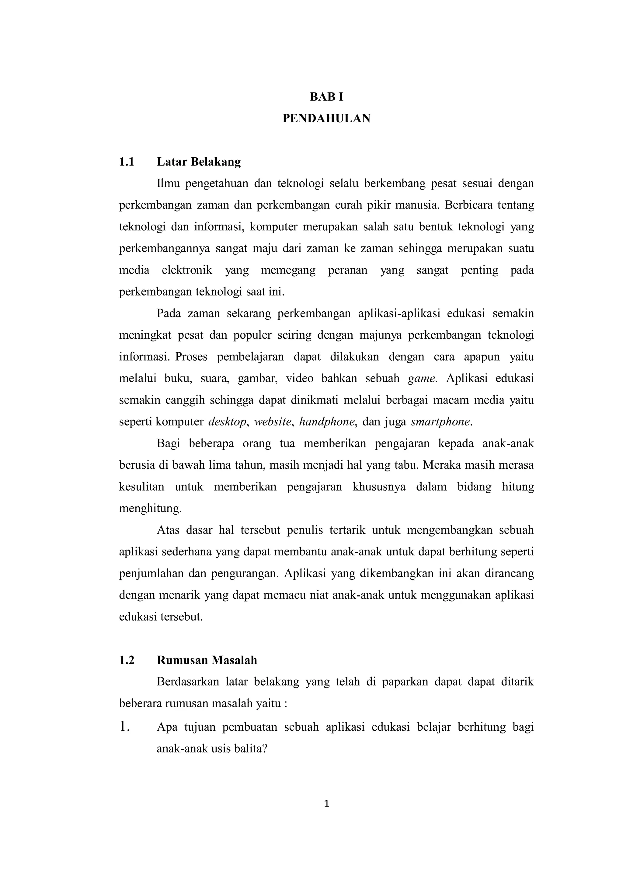 1
BAB I
PENDAHULAN
1.1 Latar Belakang
Ilmu pengetahuan dan teknologi selalu berkembang pesat sesuai dengan
perkembangan zaman dan perkembangan curah pikir manusia. Berbicara tentang
teknologi dan informasi, komputer merupakan salah satu bentuk teknologi yang
perkembangannya sangat maju dari zaman ke zaman sehingga merupakan suatu
media elektronik yang memegang peranan yang sangat penting pada
perkembangan teknologi saat ini.
Pada zaman sekarang perkembangan aplikasi-aplikasi edukasi semakin
meningkat pesat dan populer seiring dengan majunya perkembangan teknologi
informasi. Proses pembelajaran dapat dilakukan dengan cara apapun yaitu
melalui buku, suara, gambar, video bahkan sebuah game. Aplikasi edukasi
semakin canggih sehingga dapat dinikmati melalui berbagai macam media yaitu
seperti komputer desktop, website, handphone, dan juga smartphone.
Bagi beberapa orang tua memberikan pengajaran kepada anak-anak
berusia di bawah lima tahun, masih menjadi hal yang tabu. Meraka masih merasa
kesulitan untuk memberikan pengajaran khususnya dalam bidang hitung
menghitung.
Atas dasar hal tersebut penulis tertarik untuk mengembangkan sebuah
aplikasi sederhana yang dapat membantu anak-anak untuk dapat berhitung seperti
penjumlahan dan pengurangan. Aplikasi yang dikembangkan ini akan dirancang
dengan menarik yang dapat memacu niat anak-anak untuk menggunakan aplikasi
edukasi tersebut.
1.2 Rumusan Masalah
Berdasarkan latar belakang yang telah di paparkan dapat dapat ditarik
beberara rumusan masalah yaitu :
1. Apa tujuan pembuatan sebuah aplikasi edukasi belajar berhitung bagi
anak-anak usis balita?
 
