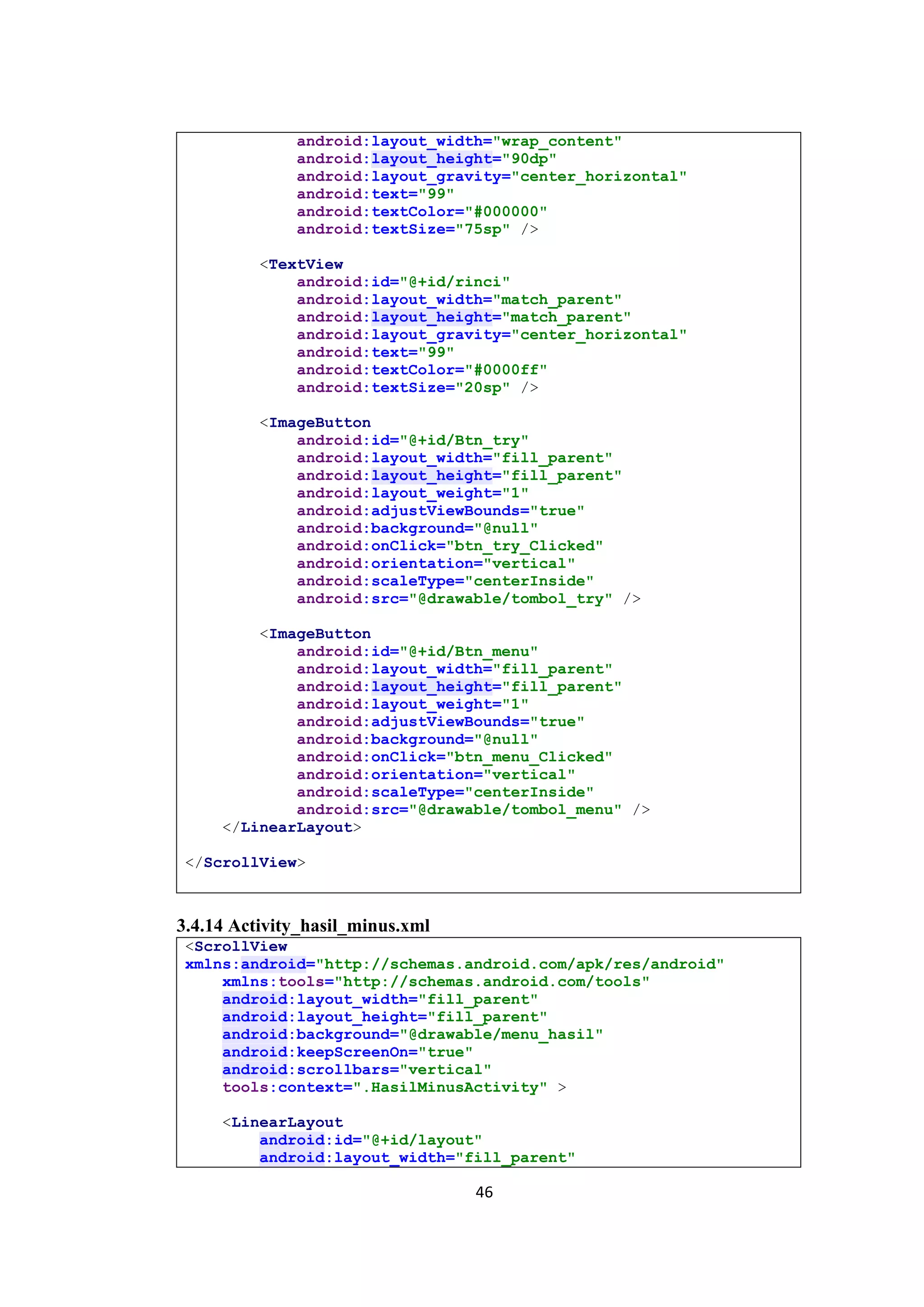 46
android:layout_width="wrap_content"
android:layout_height="90dp"
android:layout_gravity="center_horizontal"
android:text="99"
android:textColor="#000000"
android:textSize="75sp" />
<TextView
android:id="@+id/rinci"
android:layout_width="match_parent"
android:layout_height="match_parent"
android:layout_gravity="center_horizontal"
android:text="99"
android:textColor="#0000ff"
android:textSize="20sp" />
<ImageButton
android:id="@+id/Btn_try"
android:layout_width="fill_parent"
android:layout_height="fill_parent"
android:layout_weight="1"
android:adjustViewBounds="true"
android:background="@null"
android:onClick="btn_try_Clicked"
android:orientation="vertical"
android:scaleType="centerInside"
android:src="@drawable/tombol_try" />
<ImageButton
android:id="@+id/Btn_menu"
android:layout_width="fill_parent"
android:layout_height="fill_parent"
android:layout_weight="1"
android:adjustViewBounds="true"
android:background="@null"
android:onClick="btn_menu_Clicked"
android:orientation="vertical"
android:scaleType="centerInside"
android:src="@drawable/tombol_menu" />
</LinearLayout>
</ScrollView>
3.4.14 Activity_hasil_minus.xml
<ScrollView
xmlns:android="http://schemas.android.com/apk/res/android"
xmlns:tools="http://schemas.android.com/tools"
android:layout_width="fill_parent"
android:layout_height="fill_parent"
android:background="@drawable/menu_hasil"
android:keepScreenOn="true"
android:scrollbars="vertical"
tools:context=".HasilMinusActivity" >
<LinearLayout
android:id="@+id/layout"
android:layout_width="fill_parent"
 