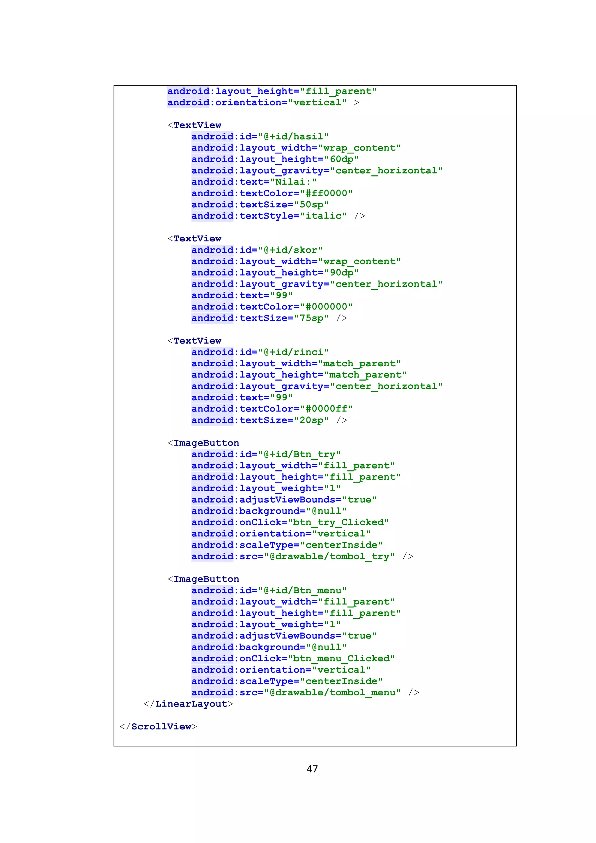 47
android:layout_height="fill_parent"
android:orientation="vertical" >
<TextView
android:id="@+id/hasil"
android:layout_width="wrap_content"
android:layout_height="60dp"
android:layout_gravity="center_horizontal"
android:text="Nilai:"
android:textColor="#ff0000"
android:textSize="50sp"
android:textStyle="italic" />
<TextView
android:id="@+id/skor"
android:layout_width="wrap_content"
android:layout_height="90dp"
android:layout_gravity="center_horizontal"
android:text="99"
android:textColor="#000000"
android:textSize="75sp" />
<TextView
android:id="@+id/rinci"
android:layout_width="match_parent"
android:layout_height="match_parent"
android:layout_gravity="center_horizontal"
android:text="99"
android:textColor="#0000ff"
android:textSize="20sp" />
<ImageButton
android:id="@+id/Btn_try"
android:layout_width="fill_parent"
android:layout_height="fill_parent"
android:layout_weight="1"
android:adjustViewBounds="true"
android:background="@null"
android:onClick="btn_try_Clicked"
android:orientation="vertical"
android:scaleType="centerInside"
android:src="@drawable/tombol_try" />
<ImageButton
android:id="@+id/Btn_menu"
android:layout_width="fill_parent"
android:layout_height="fill_parent"
android:layout_weight="1"
android:adjustViewBounds="true"
android:background="@null"
android:onClick="btn_menu_Clicked"
android:orientation="vertical"
android:scaleType="centerInside"
android:src="@drawable/tombol_menu" />
</LinearLayout>
</ScrollView>
 