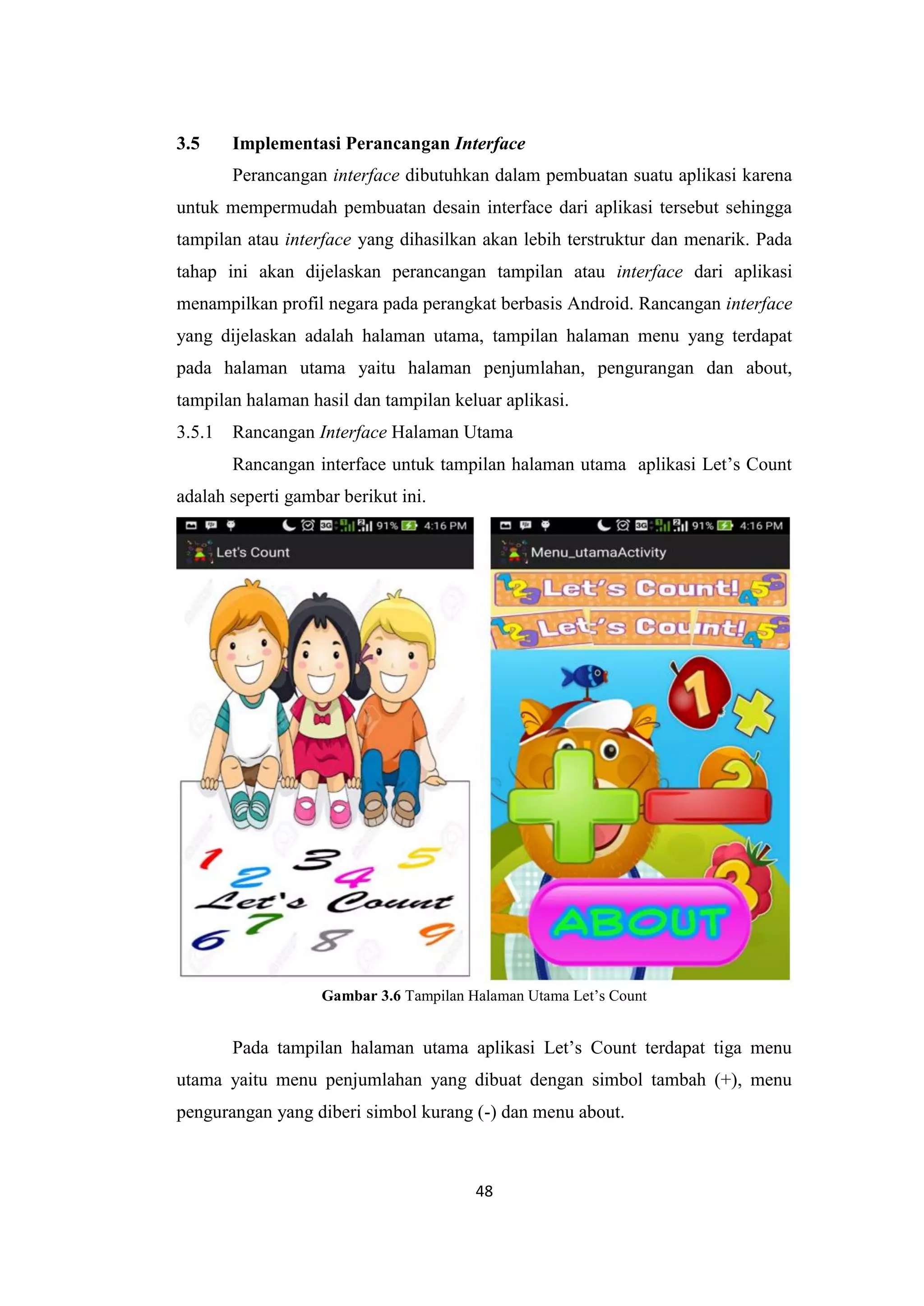 48
3.5 Implementasi Perancangan Interface
Perancangan interface dibutuhkan dalam pembuatan suatu aplikasi karena
untuk mempermudah pembuatan desain interface dari aplikasi tersebut sehingga
tampilan atau interface yang dihasilkan akan lebih terstruktur dan menarik. Pada
tahap ini akan dijelaskan perancangan tampilan atau interface dari aplikasi
menampilkan profil negara pada perangkat berbasis Android. Rancangan interface
yang dijelaskan adalah halaman utama, tampilan halaman menu yang terdapat
pada halaman utama yaitu halaman penjumlahan, pengurangan dan about,
tampilan halaman hasil dan tampilan keluar aplikasi.
3.5.1 Rancangan Interface Halaman Utama
Rancangan interface untuk tampilan halaman utama aplikasi Let’s Count
adalah seperti gambar berikut ini.
Gambar 3.6 Tampilan Halaman Utama Let’s Count
Pada tampilan halaman utama aplikasi Let’s Count terdapat tiga menu
utama yaitu menu penjumlahan yang dibuat dengan simbol tambah (+), menu
pengurangan yang diberi simbol kurang (-) dan menu about.
 