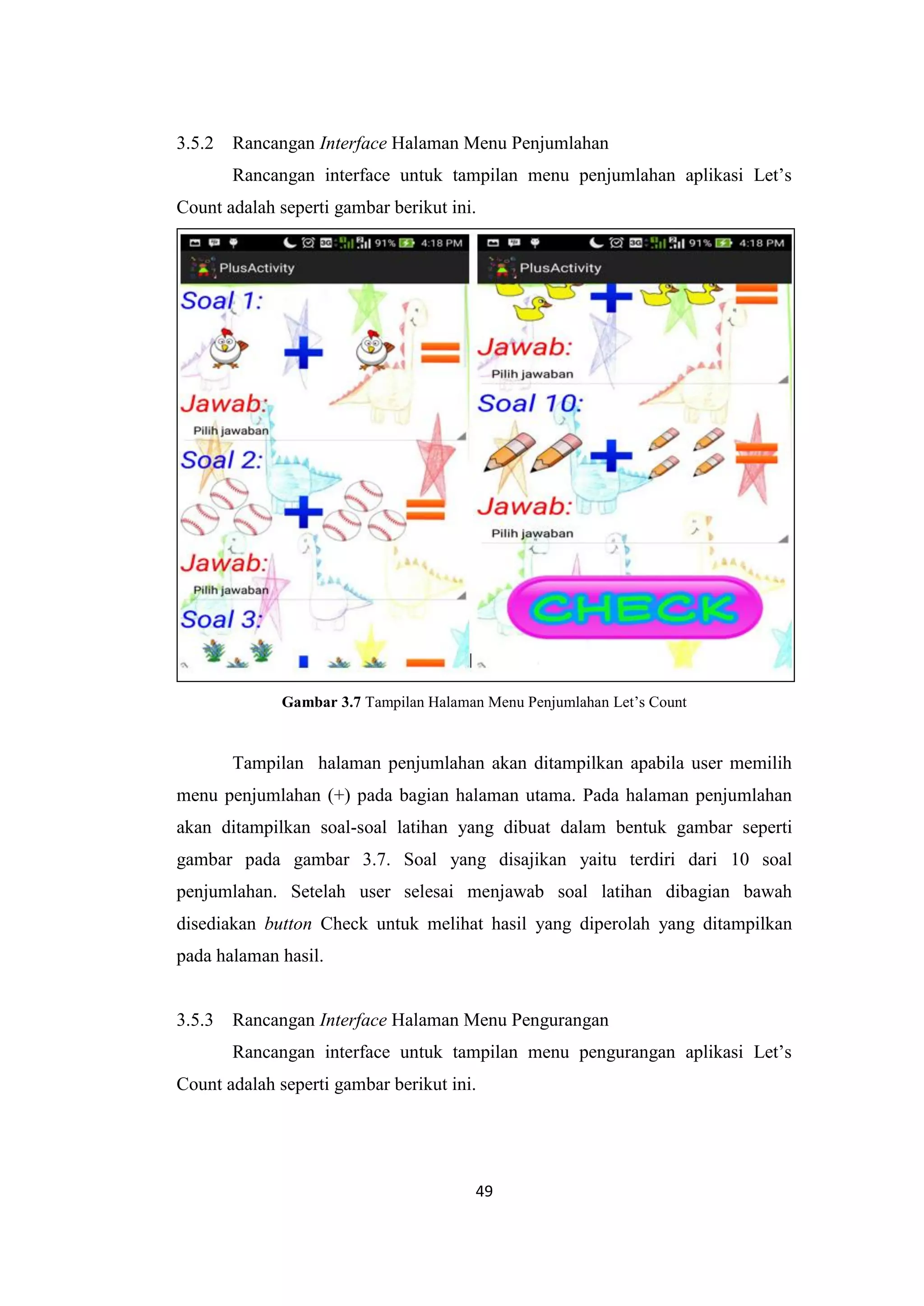 49
3.5.2 Rancangan Interface Halaman Menu Penjumlahan
Rancangan interface untuk tampilan menu penjumlahan aplikasi Let’s
Count adalah seperti gambar berikut ini.
Gambar 3.7 Tampilan Halaman Menu Penjumlahan Let’s Count
Tampilan halaman penjumlahan akan ditampilkan apabila user memilih
menu penjumlahan (+) pada bagian halaman utama. Pada halaman penjumlahan
akan ditampilkan soal-soal latihan yang dibuat dalam bentuk gambar seperti
gambar pada gambar 3.7. Soal yang disajikan yaitu terdiri dari 10 soal
penjumlahan. Setelah user selesai menjawab soal latihan dibagian bawah
disediakan button Check untuk melihat hasil yang diperolah yang ditampilkan
pada halaman hasil.
3.5.3 Rancangan Interface Halaman Menu Pengurangan
Rancangan interface untuk tampilan menu pengurangan aplikasi Let’s
Count adalah seperti gambar berikut ini.
 
