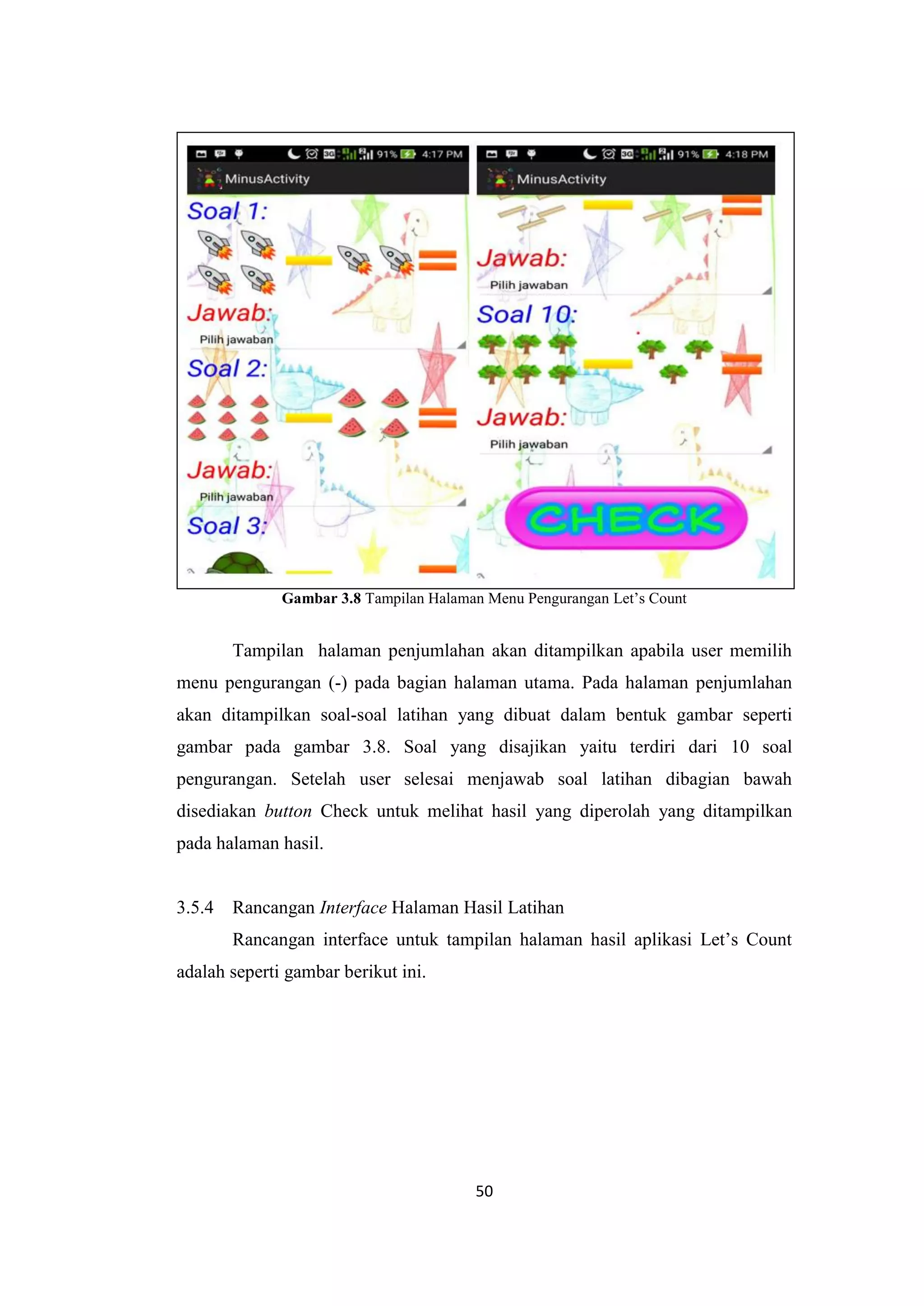 50
Gambar 3.8 Tampilan Halaman Menu Pengurangan Let’s Count
Tampilan halaman penjumlahan akan ditampilkan apabila user memilih
menu pengurangan (-) pada bagian halaman utama. Pada halaman penjumlahan
akan ditampilkan soal-soal latihan yang dibuat dalam bentuk gambar seperti
gambar pada gambar 3.8. Soal yang disajikan yaitu terdiri dari 10 soal
pengurangan. Setelah user selesai menjawab soal latihan dibagian bawah
disediakan button Check untuk melihat hasil yang diperolah yang ditampilkan
pada halaman hasil.
3.5.4 Rancangan Interface Halaman Hasil Latihan
Rancangan interface untuk tampilan halaman hasil aplikasi Let’s Count
adalah seperti gambar berikut ini.
 