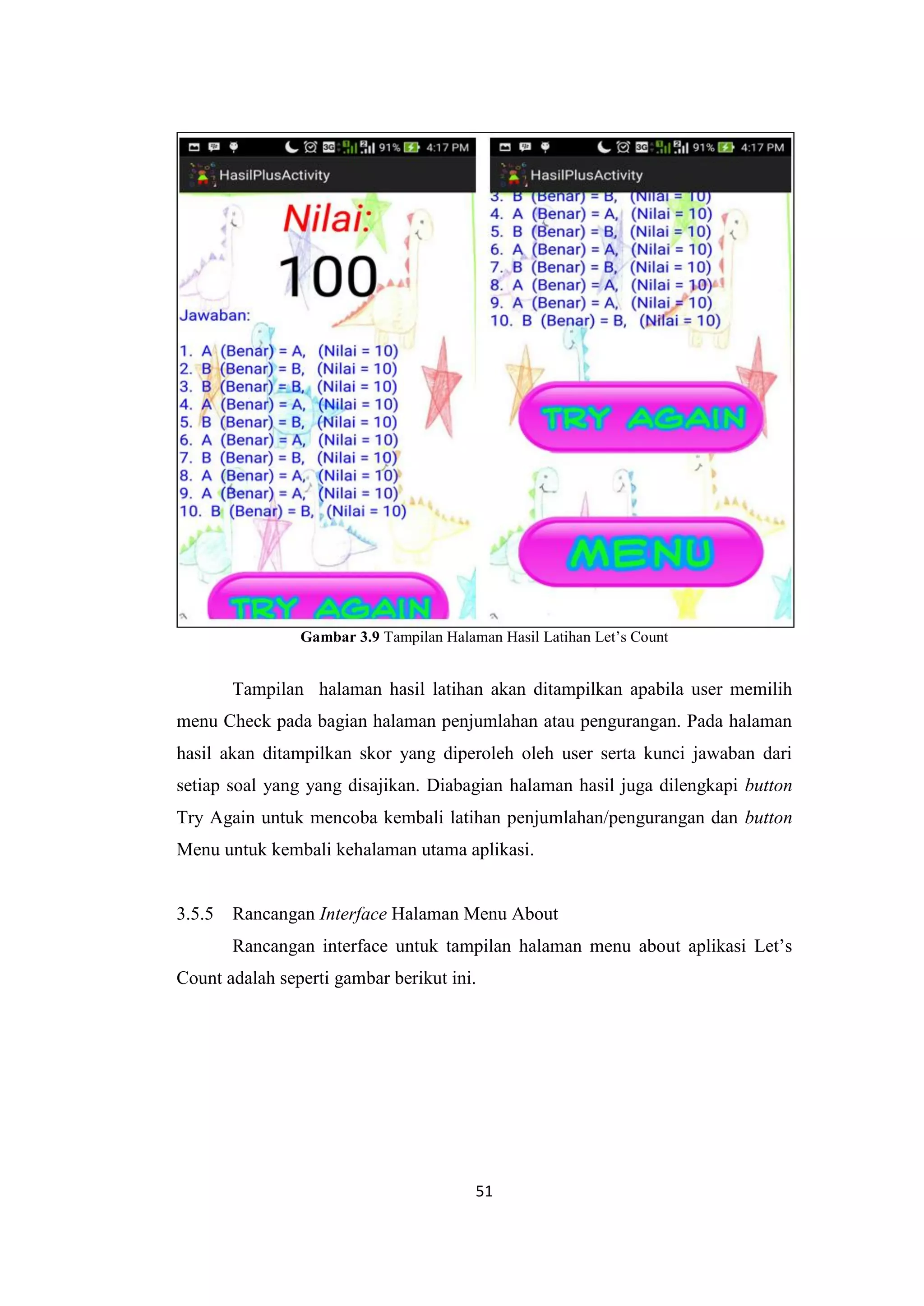 51
Gambar 3.9 Tampilan Halaman Hasil Latihan Let’s Count
Tampilan halaman hasil latihan akan ditampilkan apabila user memilih
menu Check pada bagian halaman penjumlahan atau pengurangan. Pada halaman
hasil akan ditampilkan skor yang diperoleh oleh user serta kunci jawaban dari
setiap soal yang yang disajikan. Diabagian halaman hasil juga dilengkapi button
Try Again untuk mencoba kembali latihan penjumlahan/pengurangan dan button
Menu untuk kembali kehalaman utama aplikasi.
3.5.5 Rancangan Interface Halaman Menu About
Rancangan interface untuk tampilan halaman menu about aplikasi Let’s
Count adalah seperti gambar berikut ini.
 