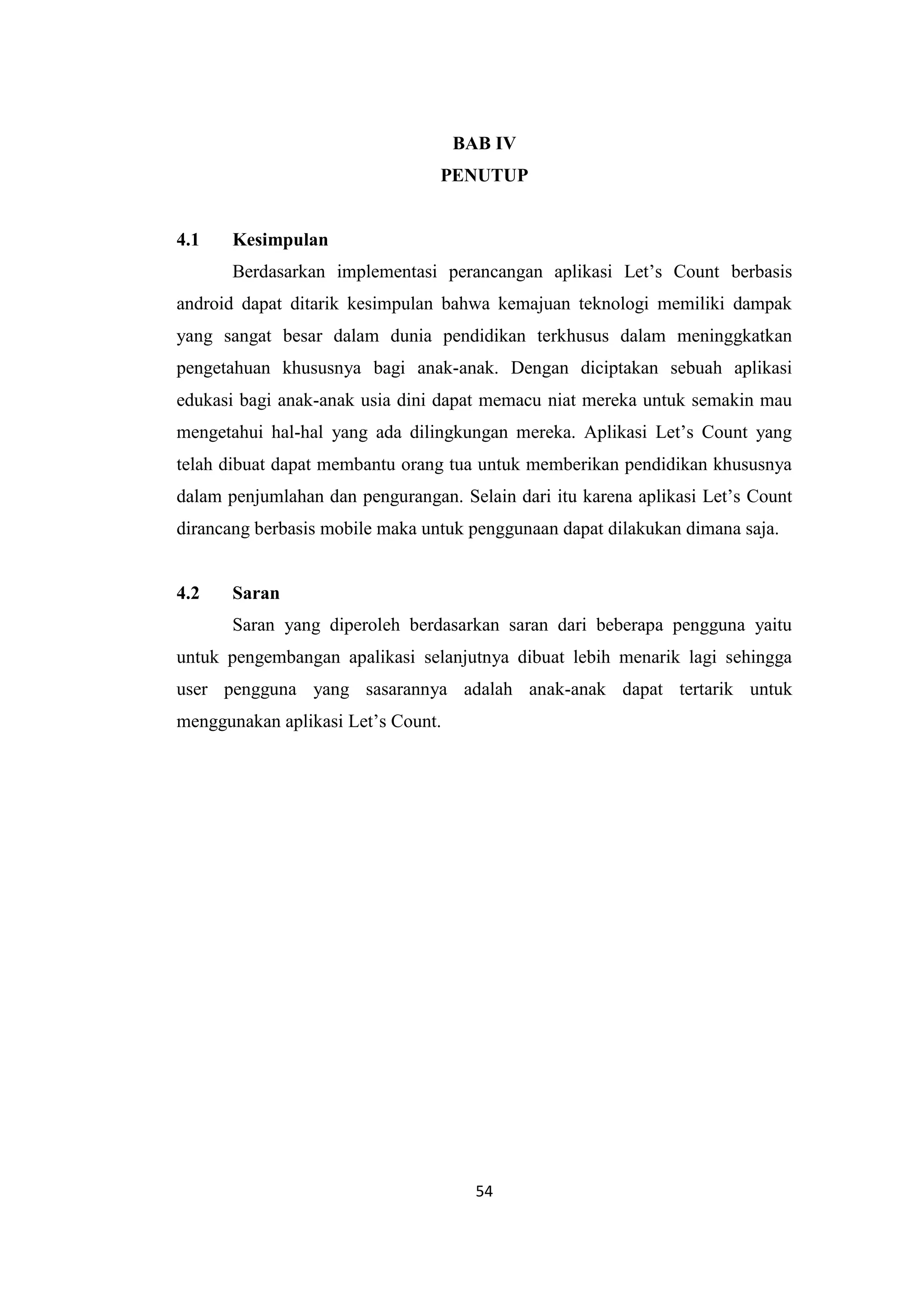 54
BAB IV
PENUTUP
4.1 Kesimpulan
Berdasarkan implementasi perancangan aplikasi Let’s Count berbasis
android dapat ditarik kesimpulan bahwa kemajuan teknologi memiliki dampak
yang sangat besar dalam dunia pendidikan terkhusus dalam meninggkatkan
pengetahuan khususnya bagi anak-anak. Dengan diciptakan sebuah aplikasi
edukasi bagi anak-anak usia dini dapat memacu niat mereka untuk semakin mau
mengetahui hal-hal yang ada dilingkungan mereka. Aplikasi Let’s Count yang
telah dibuat dapat membantu orang tua untuk memberikan pendidikan khususnya
dalam penjumlahan dan pengurangan. Selain dari itu karena aplikasi Let’s Count
dirancang berbasis mobile maka untuk penggunaan dapat dilakukan dimana saja.
4.2 Saran
Saran yang diperoleh berdasarkan saran dari beberapa pengguna yaitu
untuk pengembangan apalikasi selanjutnya dibuat lebih menarik lagi sehingga
user pengguna yang sasarannya adalah anak-anak dapat tertarik untuk
menggunakan aplikasi Let’s Count.
 