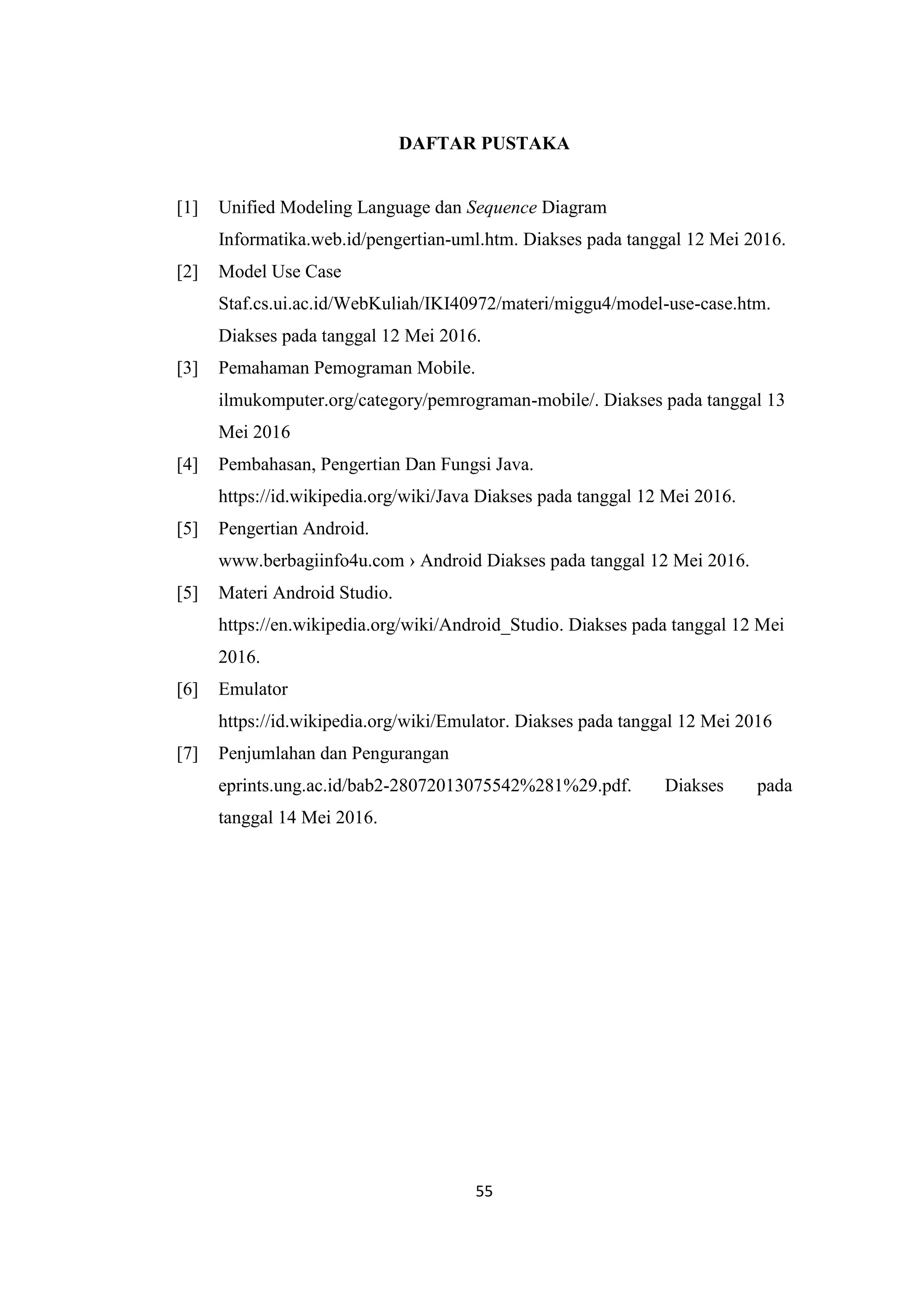 55
DAFTAR PUSTAKA
[1] Unified Modeling Language dan Sequence Diagram
Informatika.web.id/pengertian-uml.htm. Diakses pada tanggal 12 Mei 2016.
[2] Model Use Case
Staf.cs.ui.ac.id/WebKuliah/IKI40972/materi/miggu4/model-use-case.htm.
Diakses pada tanggal 12 Mei 2016.
[3] Pemahaman Pemograman Mobile.
ilmukomputer.org/category/pemrograman-mobile/. Diakses pada tanggal 13
Mei 2016
[4] Pembahasan, Pengertian Dan Fungsi Java.
https://id.wikipedia.org/wiki/Java Diakses pada tanggal 12 Mei 2016.
[5] Pengertian Android.
www.berbagiinfo4u.com › Android Diakses pada tanggal 12 Mei 2016.
[5] Materi Android Studio.
https://en.wikipedia.org/wiki/Android_Studio. Diakses pada tanggal 12 Mei
2016.
[6] Emulator
https://id.wikipedia.org/wiki/Emulator. Diakses pada tanggal 12 Mei 2016
[7] Penjumlahan dan Pengurangan
eprints.ung.ac.id/bab2-28072013075542%281%29.pdf. Diakses pada
tanggal 14 Mei 2016.
 