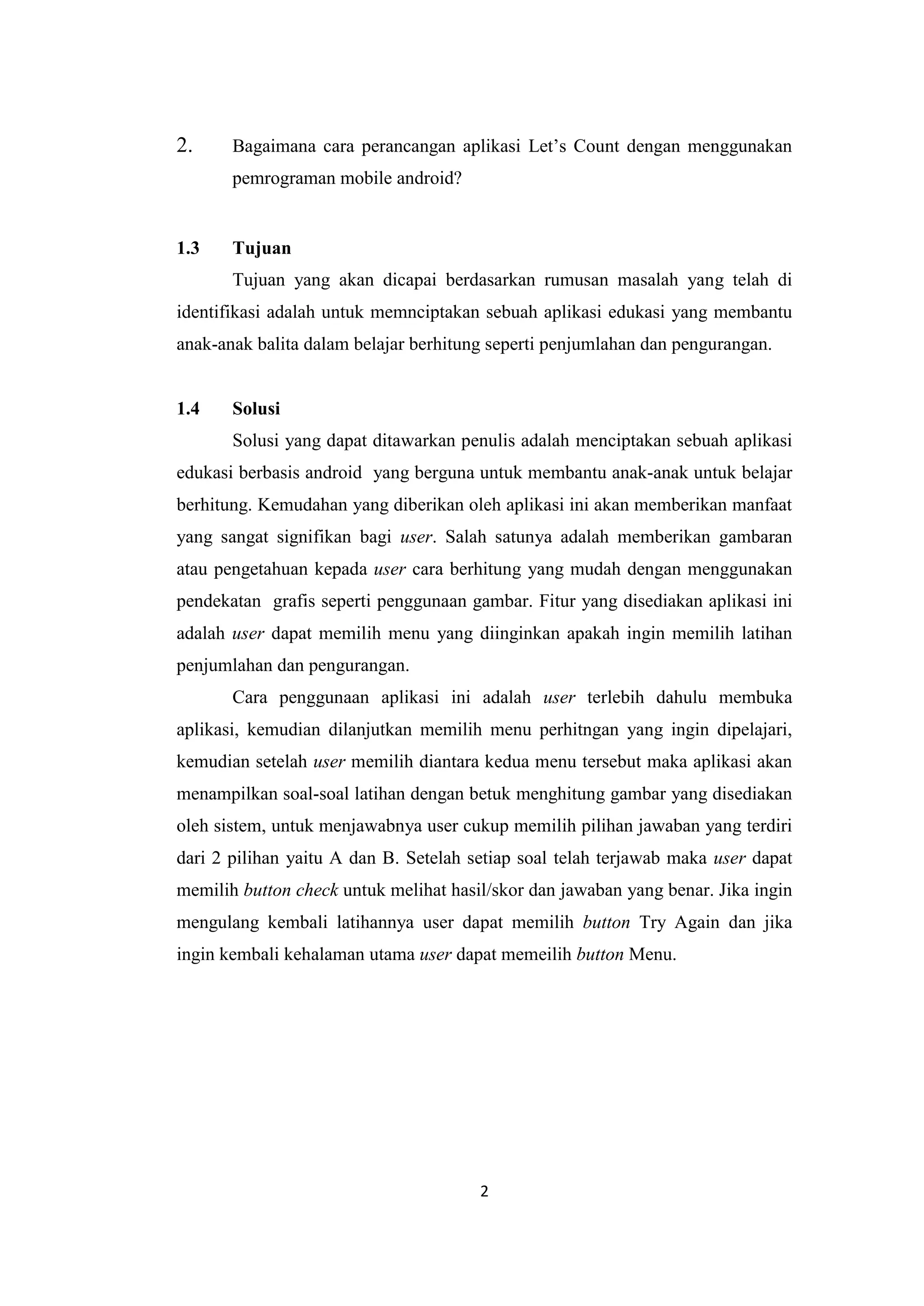 2
2. Bagaimana cara perancangan aplikasi Let’s Count dengan menggunakan
pemrograman mobile android?
1.3 Tujuan
Tujuan yang akan dicapai berdasarkan rumusan masalah yang telah di
identifikasi adalah untuk memnciptakan sebuah aplikasi edukasi yang membantu
anak-anak balita dalam belajar berhitung seperti penjumlahan dan pengurangan.
1.4 Solusi
Solusi yang dapat ditawarkan penulis adalah menciptakan sebuah aplikasi
edukasi berbasis android yang berguna untuk membantu anak-anak untuk belajar
berhitung. Kemudahan yang diberikan oleh aplikasi ini akan memberikan manfaat
yang sangat signifikan bagi user. Salah satunya adalah memberikan gambaran
atau pengetahuan kepada user cara berhitung yang mudah dengan menggunakan
pendekatan grafis seperti penggunaan gambar. Fitur yang disediakan aplikasi ini
adalah user dapat memilih menu yang diinginkan apakah ingin memilih latihan
penjumlahan dan pengurangan.
Cara penggunaan aplikasi ini adalah user terlebih dahulu membuka
aplikasi, kemudian dilanjutkan memilih menu perhitngan yang ingin dipelajari,
kemudian setelah user memilih diantara kedua menu tersebut maka aplikasi akan
menampilkan soal-soal latihan dengan betuk menghitung gambar yang disediakan
oleh sistem, untuk menjawabnya user cukup memilih pilihan jawaban yang terdiri
dari 2 pilihan yaitu A dan B. Setelah setiap soal telah terjawab maka user dapat
memilih button check untuk melihat hasil/skor dan jawaban yang benar. Jika ingin
mengulang kembali latihannya user dapat memilih button Try Again dan jika
ingin kembali kehalaman utama user dapat memeilih button Menu.
 