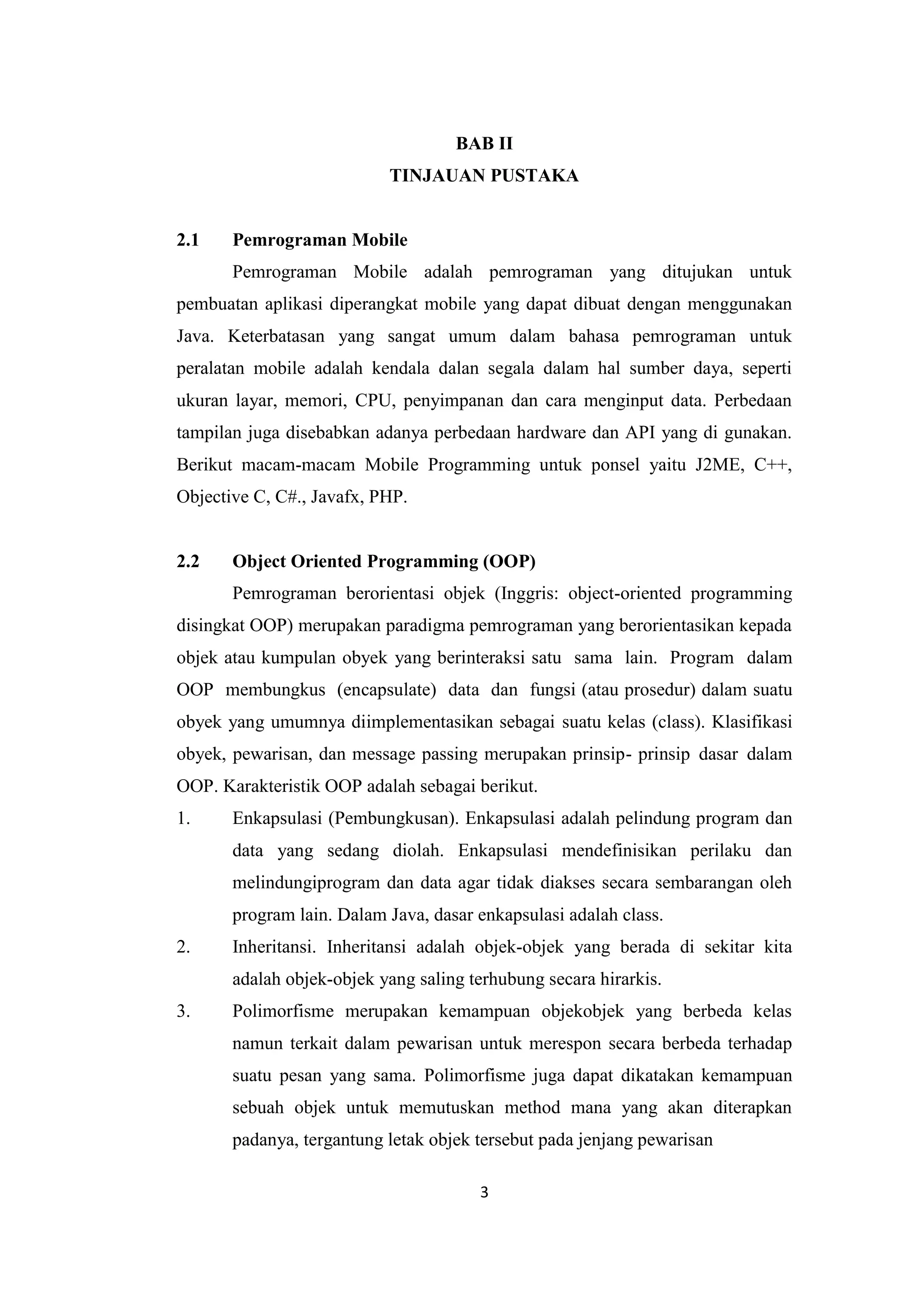 3
BAB II
TINJAUAN PUSTAKA
2.1 Pemrograman Mobile
Pemrograman Mobile adalah pemrograman yang ditujukan untuk
pembuatan aplikasi diperangkat mobile yang dapat dibuat dengan menggunakan
Java. Keterbatasan yang sangat umum dalam bahasa pemrograman untuk
peralatan mobile adalah kendala dalan segala dalam hal sumber daya, seperti
ukuran layar, memori, CPU, penyimpanan dan cara menginput data. Perbedaan
tampilan juga disebabkan adanya perbedaan hardware dan API yang di gunakan.
Berikut macam-macam Mobile Programming untuk ponsel yaitu J2ME, C++,
Objective C, C#., Javafx, PHP.
2.2 Object Oriented Programming (OOP)
Pemrograman berorientasi objek (Inggris: object-oriented programming
disingkat OOP) merupakan paradigma pemrograman yang berorientasikan kepada
objek atau kumpulan obyek yang berinteraksi satu sama lain. Program dalam
OOP membungkus (encapsulate) data dan fungsi (atau prosedur) dalam suatu
obyek yang umumnya diimplementasikan sebagai suatu kelas (class). Klasifikasi
obyek, pewarisan, dan message passing merupakan prinsip- prinsip dasar dalam
OOP. Karakteristik OOP adalah sebagai berikut.
1. Enkapsulasi (Pembungkusan). Enkapsulasi adalah pelindung program dan
data yang sedang diolah. Enkapsulasi mendefinisikan perilaku dan
melindungiprogram dan data agar tidak diakses secara sembarangan oleh
program lain. Dalam Java, dasar enkapsulasi adalah class.
2. Inheritansi. Inheritansi adalah objek-objek yang berada di sekitar kita
adalah objek-objek yang saling terhubung secara hirarkis.
3. Polimorfisme merupakan kemampuan objekobjek yang berbeda kelas
namun terkait dalam pewarisan untuk merespon secara berbeda terhadap
suatu pesan yang sama. Polimorfisme juga dapat dikatakan kemampuan
sebuah objek untuk memutuskan method mana yang akan diterapkan
padanya, tergantung letak objek tersebut pada jenjang pewarisan
 