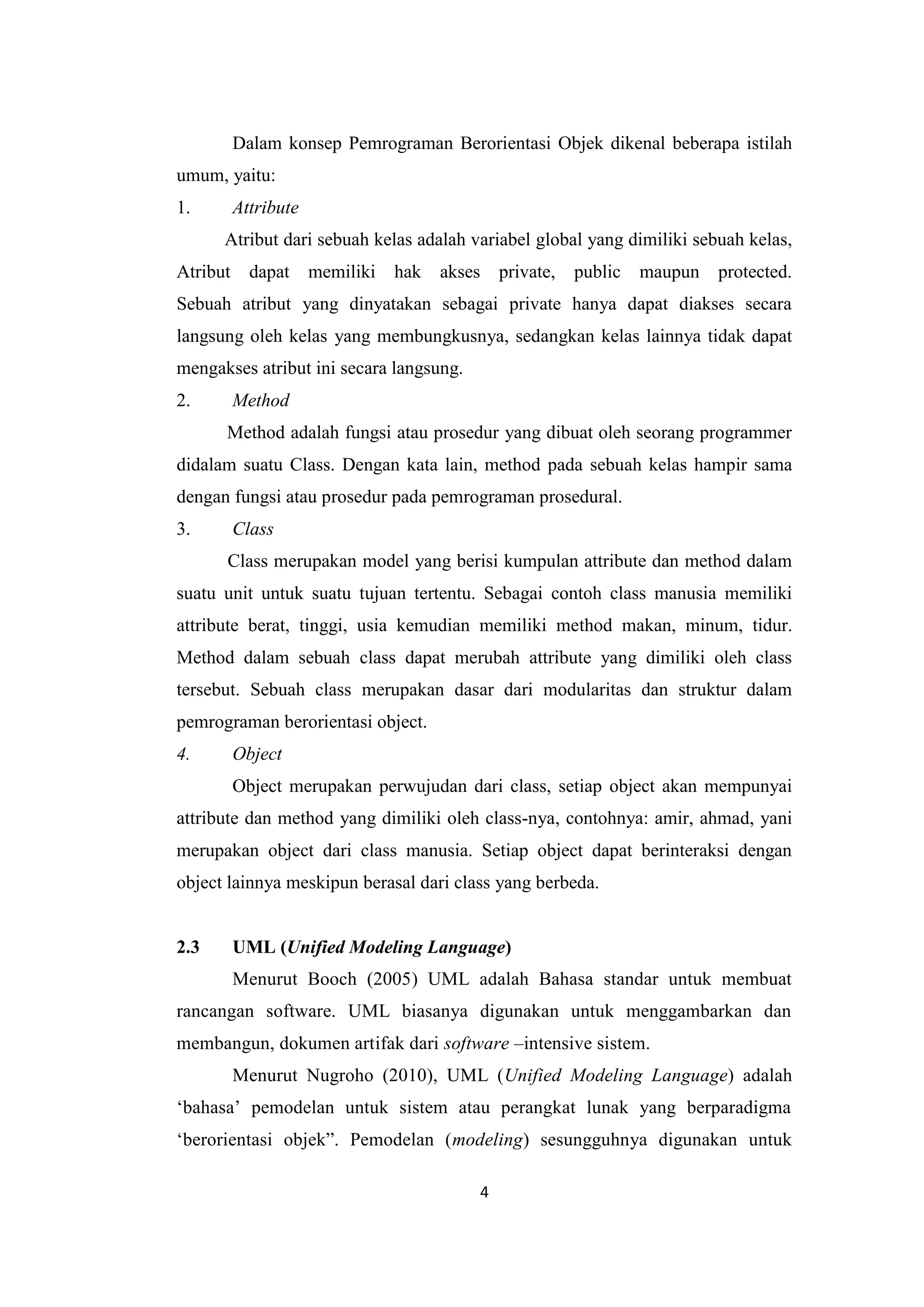 4
Dalam konsep Pemrograman Berorientasi Objek dikenal beberapa istilah
umum, yaitu:
1. Attribute
Atribut dari sebuah kelas adalah variabel global yang dimiliki sebuah kelas,
Atribut dapat memiliki hak akses private, public maupun protected.
Sebuah atribut yang dinyatakan sebagai private hanya dapat diakses secara
langsung oleh kelas yang membungkusnya, sedangkan kelas lainnya tidak dapat
mengakses atribut ini secara langsung.
2. Method
Method adalah fungsi atau prosedur yang dibuat oleh seorang programmer
didalam suatu Class. Dengan kata lain, method pada sebuah kelas hampir sama
dengan fungsi atau prosedur pada pemrograman prosedural.
3. Class
Class merupakan model yang berisi kumpulan attribute dan method dalam
suatu unit untuk suatu tujuan tertentu. Sebagai contoh class manusia memiliki
attribute berat, tinggi, usia kemudian memiliki method makan, minum, tidur.
Method dalam sebuah class dapat merubah attribute yang dimiliki oleh class
tersebut. Sebuah class merupakan dasar dari modularitas dan struktur dalam
pemrograman berorientasi object.
4. Object
Object merupakan perwujudan dari class, setiap object akan mempunyai
attribute dan method yang dimiliki oleh class-nya, contohnya: amir, ahmad, yani
merupakan object dari class manusia. Setiap object dapat berinteraksi dengan
object lainnya meskipun berasal dari class yang berbeda.
2.3 UML (Unified Modeling Language)
Menurut Booch (2005) UML adalah Bahasa standar untuk membuat
rancangan software. UML biasanya digunakan untuk menggambarkan dan
membangun, dokumen artifak dari software –intensive sistem.
Menurut Nugroho (2010), UML (Unified Modeling Language) adalah
‘bahasa’ pemodelan untuk sistem atau perangkat lunak yang berparadigma
‘berorientasi objek”. Pemodelan (modeling) sesungguhnya digunakan untuk
 