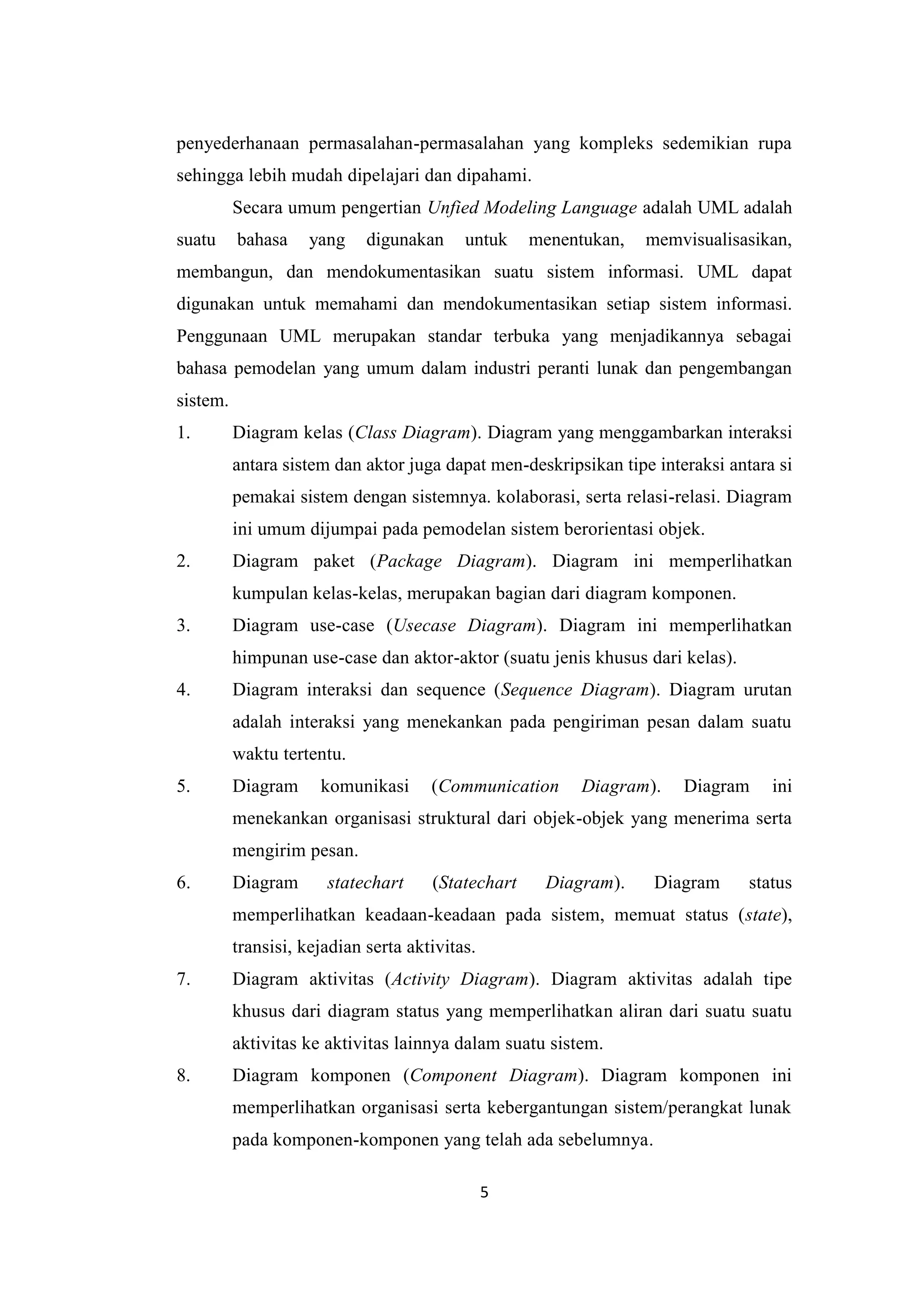 5
penyederhanaan permasalahan-permasalahan yang kompleks sedemikian rupa
sehingga lebih mudah dipelajari dan dipahami.
Secara umum pengertian Unfied Modeling Language adalah UML adalah
suatu bahasa yang digunakan untuk menentukan, memvisualisasikan,
membangun, dan mendokumentasikan suatu sistem informasi. UML dapat
digunakan untuk memahami dan mendokumentasikan setiap sistem informasi.
Penggunaan UML merupakan standar terbuka yang menjadikannya sebagai
bahasa pemodelan yang umum dalam industri peranti lunak dan pengembangan
sistem.
1. Diagram kelas (Class Diagram). Diagram yang menggambarkan interaksi
antara sistem dan aktor juga dapat men-deskripsikan tipe interaksi antara si
pemakai sistem dengan sistemnya. kolaborasi, serta relasi-relasi. Diagram
ini umum dijumpai pada pemodelan sistem berorientasi objek.
2. Diagram paket (Package Diagram). Diagram ini memperlihatkan
kumpulan kelas-kelas, merupakan bagian dari diagram komponen.
3. Diagram use-case (Usecase Diagram). Diagram ini memperlihatkan
himpunan use-case dan aktor-aktor (suatu jenis khusus dari kelas).
4. Diagram interaksi dan sequence (Sequence Diagram). Diagram urutan
adalah interaksi yang menekankan pada pengiriman pesan dalam suatu
waktu tertentu.
5. Diagram komunikasi (Communication Diagram). Diagram ini
menekankan organisasi struktural dari objek-objek yang menerima serta
mengirim pesan.
6. Diagram statechart (Statechart Diagram). Diagram status
memperlihatkan keadaan-keadaan pada sistem, memuat status (state),
transisi, kejadian serta aktivitas.
7. Diagram aktivitas (Activity Diagram). Diagram aktivitas adalah tipe
khusus dari diagram status yang memperlihatkan aliran dari suatu suatu
aktivitas ke aktivitas lainnya dalam suatu sistem.
8. Diagram komponen (Component Diagram). Diagram komponen ini
memperlihatkan organisasi serta kebergantungan sistem/perangkat lunak
pada komponen-komponen yang telah ada sebelumnya.
 