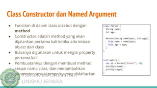 TEKNIK INFORMATIKA
UNISNU JEPARA
Class Constructor dan Named Argument
● Function di dalam class disebut dengan
method
● Constructor adalah method yang akan
dijalankan pertama kali ketika ada inisiasi
object dari class
● Biasanya digunakan untuk mengisi property
pertama kali.
● Pembuatannya dengan membuat method
sesuai nama class, dan menambahkan
parameter sesuai property yang didaftarkan
 