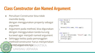 TEKNIK INFORMATIKA
UNISNU JEPARA
● Penulisan Constructor bisa tidak
memiliki body,
dengan menggunakan property sebagai
argumen
● Argument pada method, bisa digunakan
dengan menggunakan tanda kurung
kurawal agar menjadi named argument
● Sehingga ketika pada pemanggilan
method/constructor harus menyertakan
named argument-nya
Class Constructor dan Named Argument
 