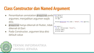TEKNIK INFORMATIKA
UNISNU JEPARA
Class Constructor dan Named Argument
● Penambahan annotation @required pada
argumen, menjadikan argumen wajib
diisi.
● @required hanya dikenali di Flutter, tidak
dikenali di Dart
● Pada Constructor, argumen bisa diisi
default value
 
