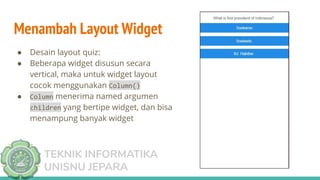 TEKNIK INFORMATIKA
UNISNU JEPARA
Menambah Layout Widget
● Desain layout quiz:
● Beberapa widget disusun secara
vertical, maka untuk widget layout
cocok menggunakan Column()
● Column menerima named argumen
children yang bertipe widget, dan bisa
menampung banyak widget
 