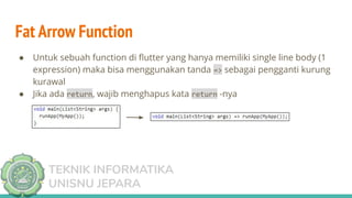 TEKNIK INFORMATIKA
UNISNU JEPARA
Fat Arrow Function
● Untuk sebuah function di ﬂutter yang hanya memiliki single line body (1
expression) maka bisa menggunakan tanda => sebagai pengganti kurung
kurawal
● Jika ada return, wajib menghapus kata return -nya
 