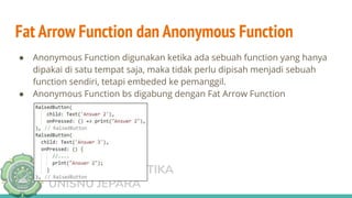 TEKNIK INFORMATIKA
UNISNU JEPARA
Fat Arrow Function dan Anonymous Function
● Anonymous Function digunakan ketika ada sebuah function yang hanya
dipakai di satu tempat saja, maka tidak perlu dipisah menjadi sebuah
function sendiri, tetapi embeded ke pemanggil.
● Anonymous Function bs digabung dengan Fat Arrow Function
 