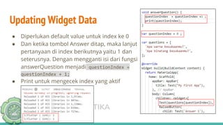 TEKNIK INFORMATIKA
UNISNU JEPARA
Updating Widget Data
● Diperlukan default value untuk index ke 0
● Dan ketika tombol Answer ditap, maka lanjut
pertanyaan di index berikutnya yaitu 1 dan
seterusnya. Dengan mengganti isi dari fungsi
answerQuestion menjadi questionIndex =
questionIndex + 1;
● Print untuk mengecek index yang aktif
 