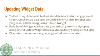 TEKNIK INFORMATIKA
UNISNU JEPARA
● Terlihat di log, data sudah berhasil diupdate tetapi tidak mengupdate di
screen. Untuk setiap data yang berubah di internal class tersebut cara
yang benar adalah menggunakan StatefulWidget
● Pada StatefulWidget ada dua class yang terlibat yaitu class MyApp yg
meng-extend StatefulWidget dan class MyAppState yg meng-extend State
● Diperlukan mekanisme menghubungkan kedua class tersebut
Updating Widget Data
 