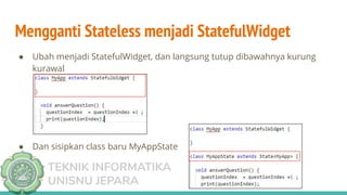 TEKNIK INFORMATIKA
UNISNU JEPARA
Mengganti Stateless menjadi StatefulWidget
● Ubah menjadi StatefulWidget, dan langsung tutup dibawahnya kurung
kurawal
● Dan sisipkan class baru MyAppState
 