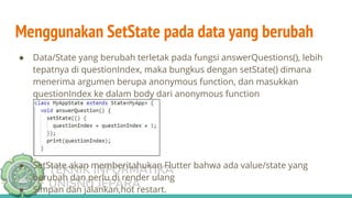 TEKNIK INFORMATIKA
UNISNU JEPARA
● Data/State yang berubah terletak pada fungsi answerQuestions(), lebih
tepatnya di questionIndex, maka bungkus dengan setState() dimana
menerima argumen berupa anonymous function, dan masukkan
questionIndex ke dalam body dari anonymous function
● SetState akan memberitahukan Flutter bahwa ada value/state yang
berubah dan perlu di render ulang
● Simpan dan jalankan,hot restart.
Menggunakan SetState pada data yang berubah
 