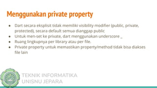 TEKNIK INFORMATIKA
UNISNU JEPARA
Menggunakan private property
● Dart secara eksplisit tidak memiliki visibility modiﬁer (public, private,
protected), secara default semua dianggap public
● Untuk men-set ke private, dart menggunakan underscore _
● Ruang lingkupnya per library atau per ﬁle.
● Private property untuk memastikan property/method tidak bisa diakses
ﬁle lain
 