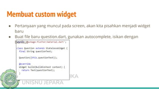 TEKNIK INFORMATIKA
UNISNU JEPARA
Membuat custom widget
● Pertanyaan yang muncul pada screen, akan kita pisahkan menjadi widget
baru
● Buat ﬁle baru question.dart, gunakan autocomplete, isikan dengan
berikut
 