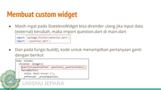 TEKNIK INFORMATIKA
UNISNU JEPARA
Membuat custom widget
● Masih ingat pada StatelessWidget bisa dirender ulang jika input data
(external) berubah, maka import question.dart di main.dart
● Dan pada fungsi build(), kode untuk menampilkan pertanyaan ganti
dengan berikut
 