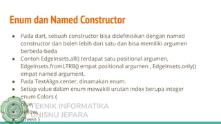 TEKNIK INFORMATIKA
UNISNU JEPARA
Enum dan Named Constructor
● Pada dart, sebuah constructor bisa dideﬁnisikan dengan named
constructor dan boleh lebih dari satu dan bisa memiliki argumen
berbeda-beda
● Contoh EdgeInsets.all() terdapat satu positional argumen,
EdgeInsets.fromLTRB() empat positional argumen , EdgeInsets.only()
empat named argument.
● Pada TextAlign.center, dinamakan enum.
● Setiap value dalam enum mewakili urutan index berupa integer
● enum Colors {
● blue,
● yellow,
● Green }
 