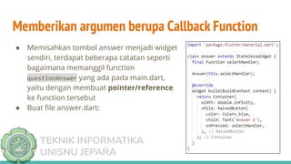 TEKNIK INFORMATIKA
UNISNU JEPARA
Memberikan argumen berupa Callback Function
● Memisahkan tombol answer menjadi widget
sendiri, terdapat beberapa catatan seperti
bagaimana memanggil function
questionAnswer yang ada pada main.dart,
yaitu dengan membuat pointer/reference
ke function tersebut
● Buat ﬁle answer.dart:
 