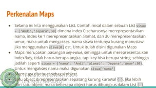 TEKNIK INFORMATIKA
UNISNU JEPARA
Perkenalan Maps
● Selama ini kita menggunakan List. Contoh misal dalam sebuah List siswa
= [‘Andi’,’Jepara’,30] dimana index 0 seharusnya merepresentasikan
nama, index ke 1 merepresentasikan alamat, dan 30 merepresentasikan
umur, maka untuk mengakses nama siswa tentunya kurang manusiawi
jika menggunakan siswa[0] dst. Untuk itulah disini digunakan Maps
● Maps merupakan pasangan key-value, sehingga untuk merepresentasikan
index/key, tidak harus berupa angka, tapi key bisa berupa string, sehingga
jadilah seperti siswa = {‘nama’: ‘Andi’,‘alamat’: ‘Jepara’,’umur’:30}.
Untuk mengakses nama maka digunakan siswa[‘nama’]
● Maps juga disebuat sebagai object.
● Satu object direpresentasikan sepasang kurung kurawal { }. Jika lebih
dari satu object, maka beberapa object harus dibungkus dalam List [ ]
 