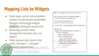 TEKNIK INFORMATIKA
UNISNU JEPARA
Mapping Lists ke Widgets
● Pada layar untuk menampilkan
answer masih ditulis hardcoded
dengan memanggil widget
Answer() sebanyak empat kali.
● Sekarang answer akan
mengambil dinamis dari List
Object
● Pada answer.dart, ganti nilai
statis “Answer 1” menjadi
property answerText
 