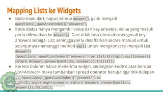 TEKNIK INFORMATIKA
UNISNU JEPARA
Mapping Lists ke Widgets
● Buka main.dart, hapus semua Answer(), ganti menjadi
questions[_questionIndex][‘answers’]
● Kode diatas hanya mengambil value dari key answers. Value yang masuk
perlu dilewatkan ke Answer(). Dart tidak bisa otomatis mengenali key
answers sebagai List, sehingga perlu didaftarkan secara manual untuk
selanjutnya memanggil method map() untuk mengkonversi menjadi List
Answer()
(questions[_questionIndex][‘answers’] as List<String>).map((answer){
return Answer(_answerQuestion, answer)}).toList(),
● Karena Column harus menerima widget, sedangkan kode diatas berupa
List<Answer> maka tambahkan spread operator berupa tiga titik didepan
...(questions[_questionIndex][‘answers’] as
List<String>).map((answer){ return Answer(_answerQuestion,
answer)}).toList(),
 