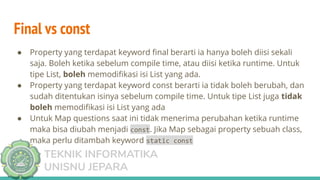 TEKNIK INFORMATIKA
UNISNU JEPARA
Final vs const
● Property yang terdapat keyword ﬁnal berarti ia hanya boleh diisi sekali
saja. Boleh ketika sebelum compile time, atau diisi ketika runtime. Untuk
tipe List, boleh memodiﬁkasi isi List yang ada.
● Property yang terdapat keyword const berarti ia tidak boleh berubah, dan
sudah ditentukan isinya sebelum compile time. Untuk tipe List juga tidak
boleh memodiﬁkasi isi List yang ada
● Untuk Map questions saat ini tidak menerima perubahan ketika runtime
maka bisa diubah menjadi const. Jika Map sebagai property sebuah class,
maka perlu ditambah keyword static const
 