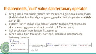 TEKNIK INFORMATIKA
UNISNU JEPARA
If statements,“null”value dan tertanary operator
● Penggunaan pembanding hanya bisa membandingkan dua nilai/keadaan.
Jika lebih dari dua, bisa digabung menggunakan logical operator and (&&)
dan or (||)
● Didalam ﬂutter, inisiasi awal sebuah variabel tanpa memberikan nilai
akan menganggap variabel tadi bernilai null. Contoh var a;
● Null cocok digunakan dengan if statements
● Penggunaan if jika terdiri satu baris saja, maka bisa menggunakan
tertanary operator
 