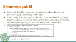 TEKNIK INFORMATIKA
UNISNU JEPARA
If statements pada UI
● Ketika quiz berakhir, akan eror karena tetap melanjutkan ke index
berikutnya yang sebenarnya sudah habis
● Untuk panjang pertanyaan 3, maka index terakhir adalah 2, sehingga
diperlukan pengecekan “jika index kurang dari panjang question maka
tampilkan pertanyaan, jika tidak maka tampilkan selesai/skor”
●
 