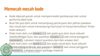 TEKNIK INFORMATIKA
UNISNU JEPARA
Memecah mecah kode
● Kode dipecah-pecah untuk mempermudah pembacaan dan untuk
performa lebih baik
● Buat ﬁle quiz.dart untuk menampung pertanyaan dan pilihan jawaban
dan result.dart untuk menampung hasil (saat ini hanya bertuliskan “Anda
telah selesai”)
● Pada main.dart, cut Column(...) dan pada quiz.dart, buat sebuah
StatelesWidget Quiz, dan pastekan Column(...) tadi untuk pengganti
Container(). Lakukan import question.dart dan answer.dart
● Pada main.dart, cut Center(...) dan pada result.dart, buat sebuah
StatelessWidget Result, dan pastekan Center() tadi untuk pengganti
Container(). Lakukan import package material
 
