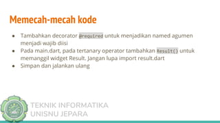 TEKNIK INFORMATIKA
UNISNU JEPARA
Memecah-mecah kode
● Tambahkan decorator @required untuk menjadikan named agumen
menjadi wajib diisi
● Pada main.dart, pada tertanary operator tambahkan Result() untuk
memanggil widget Result. Jangan lupa import result.dart
● Simpan dan jalankan ulang
 