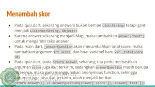 TEKNIK INFORMATIKA
UNISNU JEPARA
Menambah skor
● Pada quiz.dart, sekarang answers bukan bertipe List<String> tetapi ganti
menjadi List<Map<String, Object>>
● Karena answer sekarang menjadi Map, maka tambahkan answer[‘text’]
untuk mengambil teks answer
● Pada main.dart, _answerQuestion akan menambahkan total score, maka
tambahkan argumen int score, dan buat variabel baru var _totalScore
=0;
● Pada quiz.dart, pada return Answer, sekarang kita perlu memastikan
argumen score juga ikut terkirim, sedangkan answerQuestion masih berupa
reference, maka ganti menggunakan anonymous function, sehingga
argumen juga bisa ikut terkirim, ubah menjadi berikut
return Answer(() => answerQuestion(answer['score']), answer['text']);
 