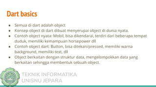 TEKNIK INFORMATIKA
UNISNU JEPARA
● Semua di dart adalah object
● Konsep object di dart dibuat menyerupai object di dunia nyata.
● Contoh object nyata: Mobil, bisa dikendarai, terdiri dari beberapa tempat
duduk, memiliki kemampuan horsepower dll
● Contoh object dart: Button, bisa ditekan/pressed, memiliki warna
background, memiliki text, dll
● Object berkaitan dengan struktur data, mengelompokkan data yang
berkaitan sehingga membentuk sebuah object.
Dart basics
 